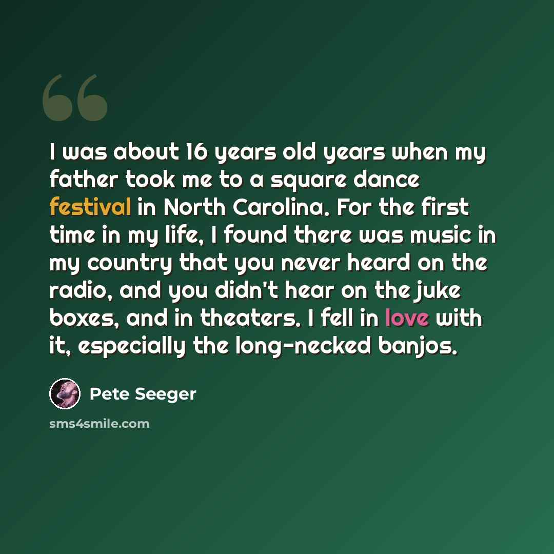 “I was about 16 years old years when my father took me to a square dance festival in North Carolina. For the first time in my life, I found there was music in my country that you never heard on the radio, and you didn't hear on the juke boxes, and in theaters. I fell in love with it, especially the…” quote by Pete Seeger