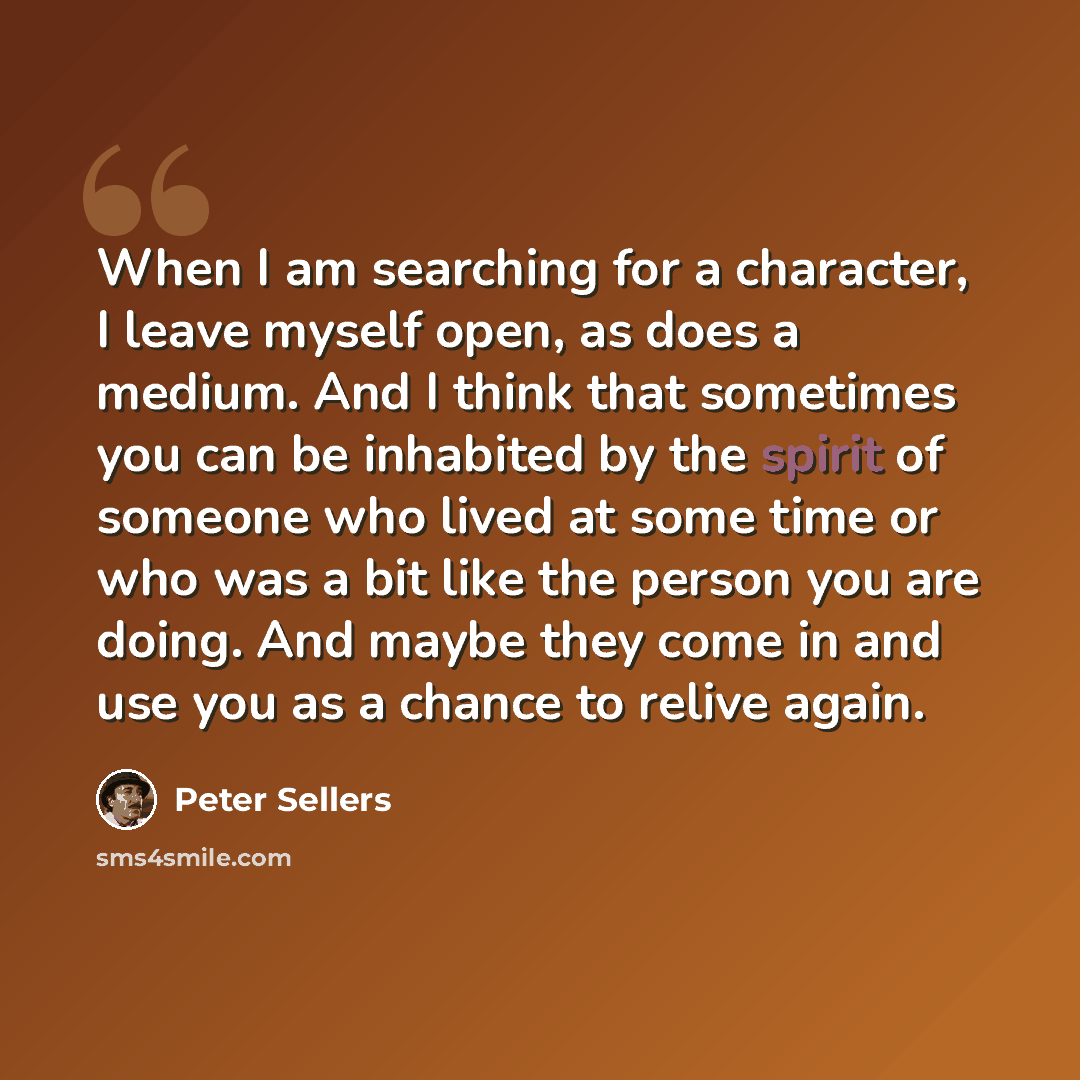 “When I am searching for a character, I leave myself open, as does a medium. And I think that sometimes you can be inhabited by the spirit of someone who lived at some time or who was a bit like the person you are doing. And maybe they come in and use you as a chance to relive again.” quote by Peter Sellers