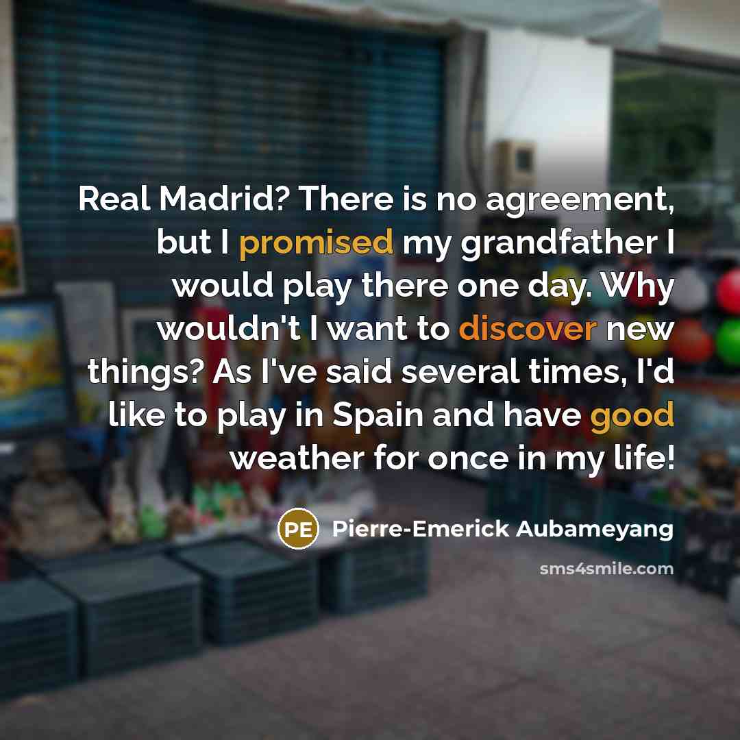 “Real Madrid? There is no agreement, but I promised my grandfather I would play there one day. Why wouldn't I want to discover new things? As I've said several times, I'd like to play in Spain and have good weather for once in my life!” quote by Pierre-Emerick Aubameyang