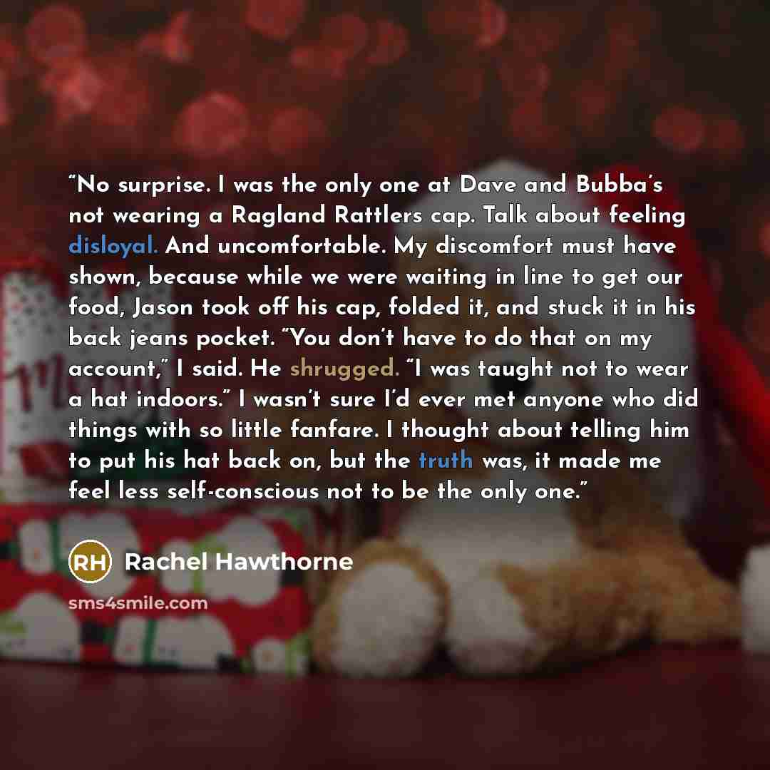 “No surprise. I was the only one at Dave and Bubba’s not wearing a Ragland Rattlers cap. Talk about feeling disloyal. And uncomfortable. My discomfort must have shown, because while we were waiting in line to get our food, Jason took off his cap, folded it, and stuck it in his back jeans pocket…” quote by Rachel Hawthorne