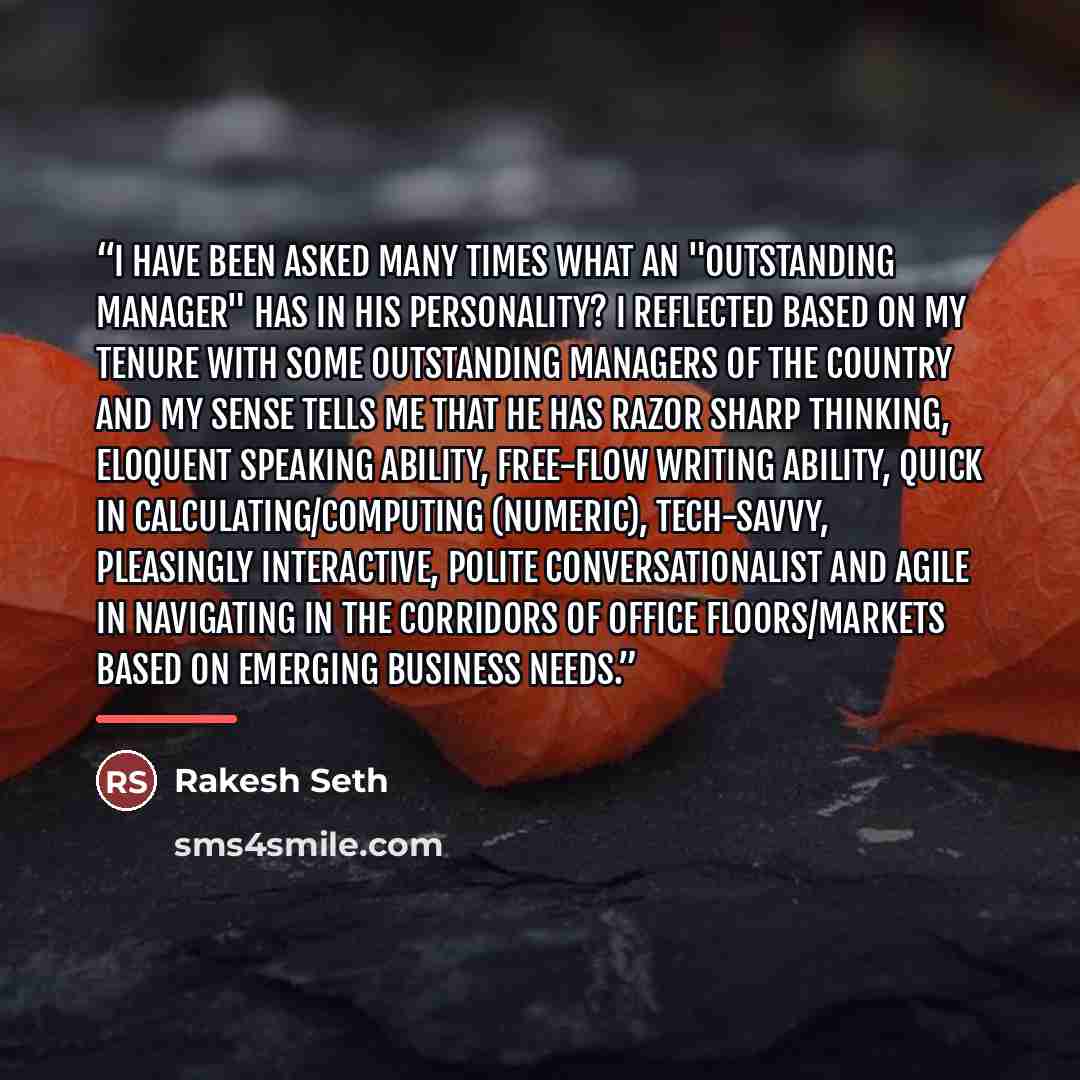 “I have been asked many times what an "outstanding manager" has in his personality? I reflected based on my tenure with some outstanding managers of the country and my sense tells me that he has razor sharp thinking, eloquent speaking ability, free-flow writing ability, quick in…” quote by Rakesh Seth