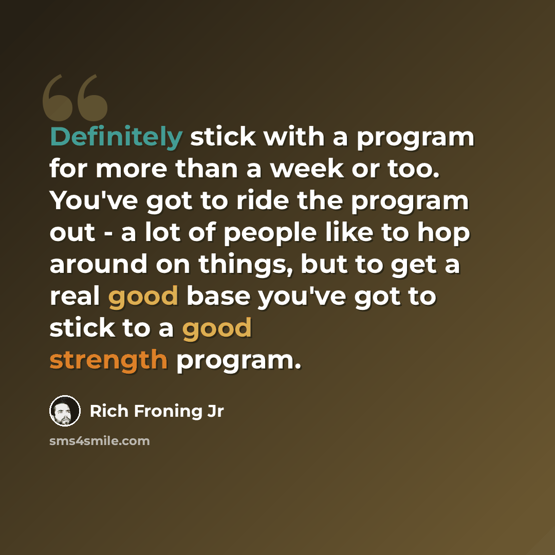 “Definitely stick with a program for more than a week or too. You've got to ride the program out - a lot of people like to hop around on things, but to get a real good base you've got to stick to a good strength program.” quote by Rich Froning Jr