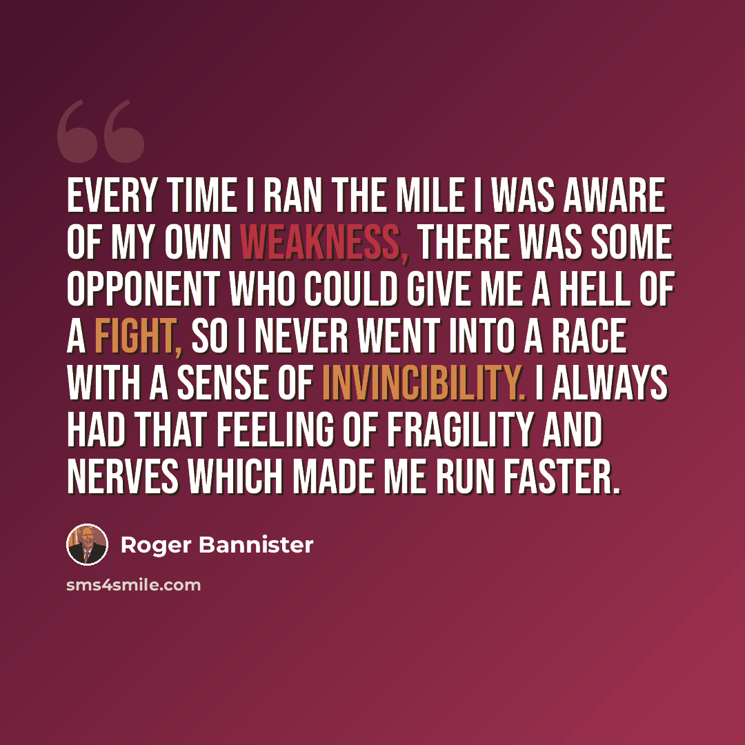 “Every time I ran the mile I was aware of my own weakness, there was some opponent who could give me a hell of a fight, so I never went into a race with a sense of invincibility. I always had that feeling of fragility and nerves which made me run faster.” quote by Roger Bannister