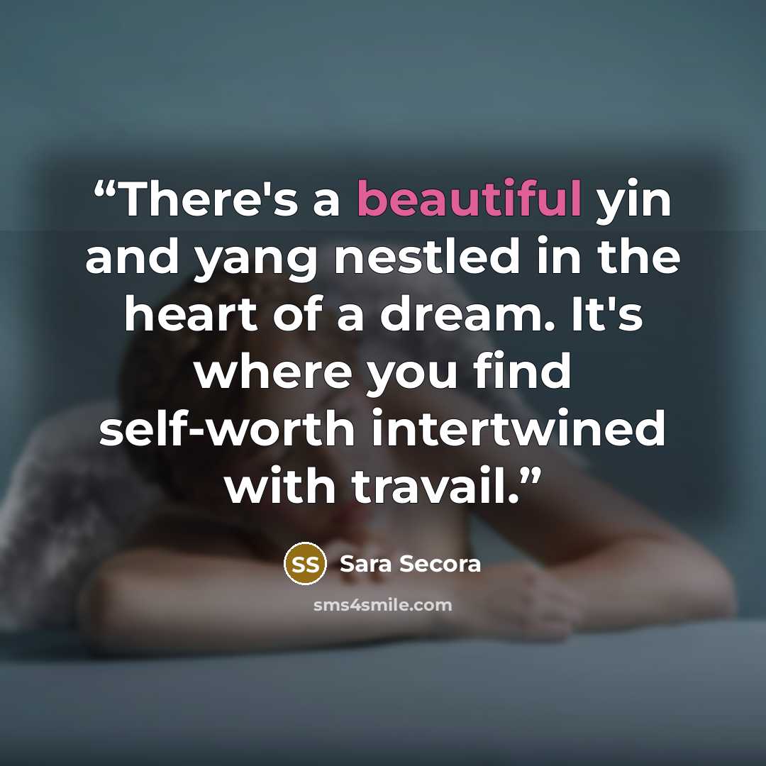 “There's a beautiful yin and yang nestled in the heart of a dream. It's where you find self-worth intertwined with travail.” quote by Sara Secora