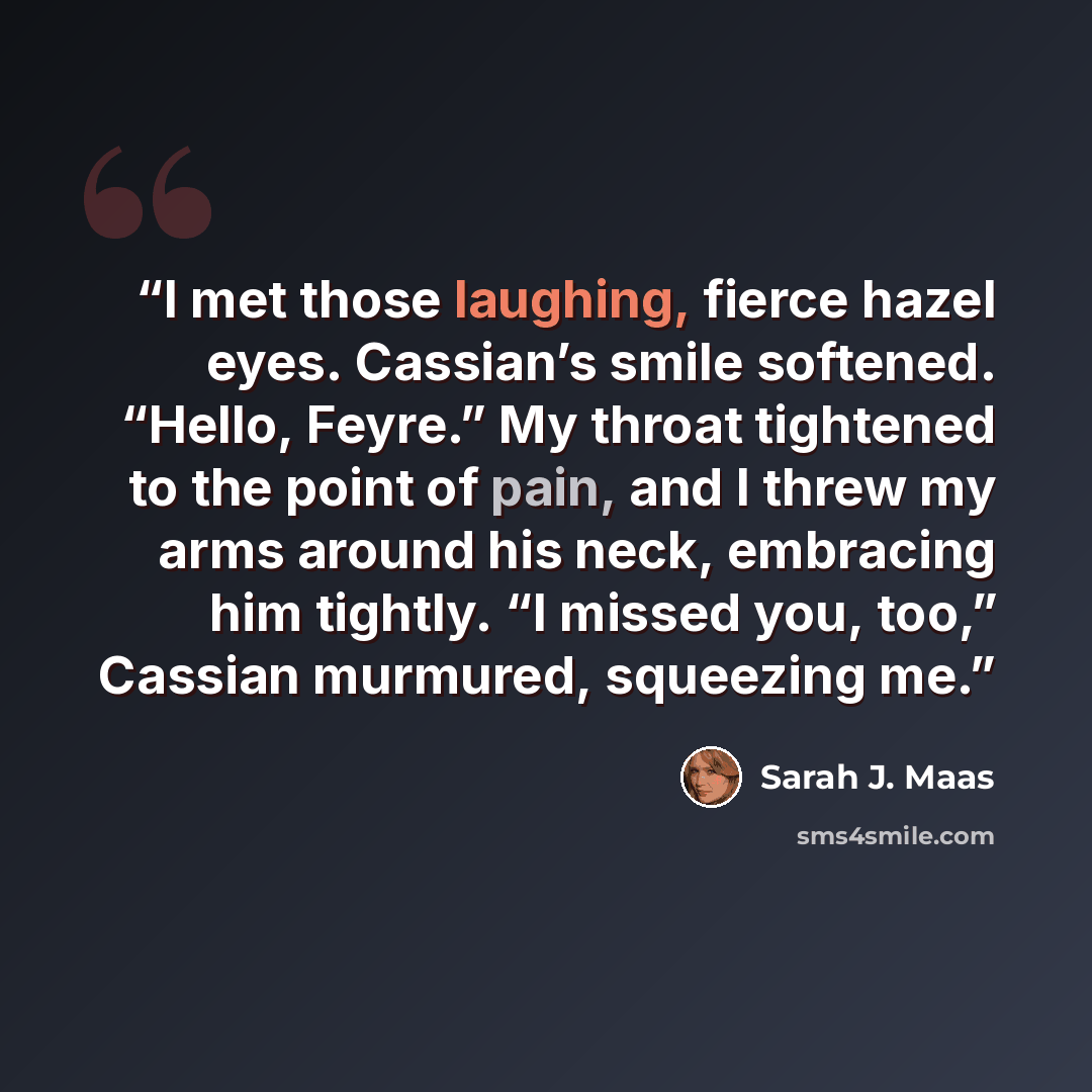 “I met those laughing, fierce hazel eyes. Cassian’s smile softened. “Hello, Feyre.” My throat tightened to the point of pain, and I threw my arms around his neck, embracing him tightly. “I missed you, too,” Cassian murmured, squeezing me.” quote by Sarah J. Maas