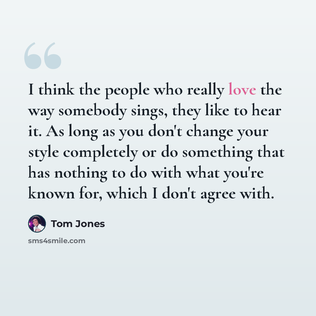 “I think the people who really love the way somebody sings, they like to hear it. As long as you don't change your style completely or do something that has nothing to do with what you're known for, which I don't agree with.” quote by Tom Jones