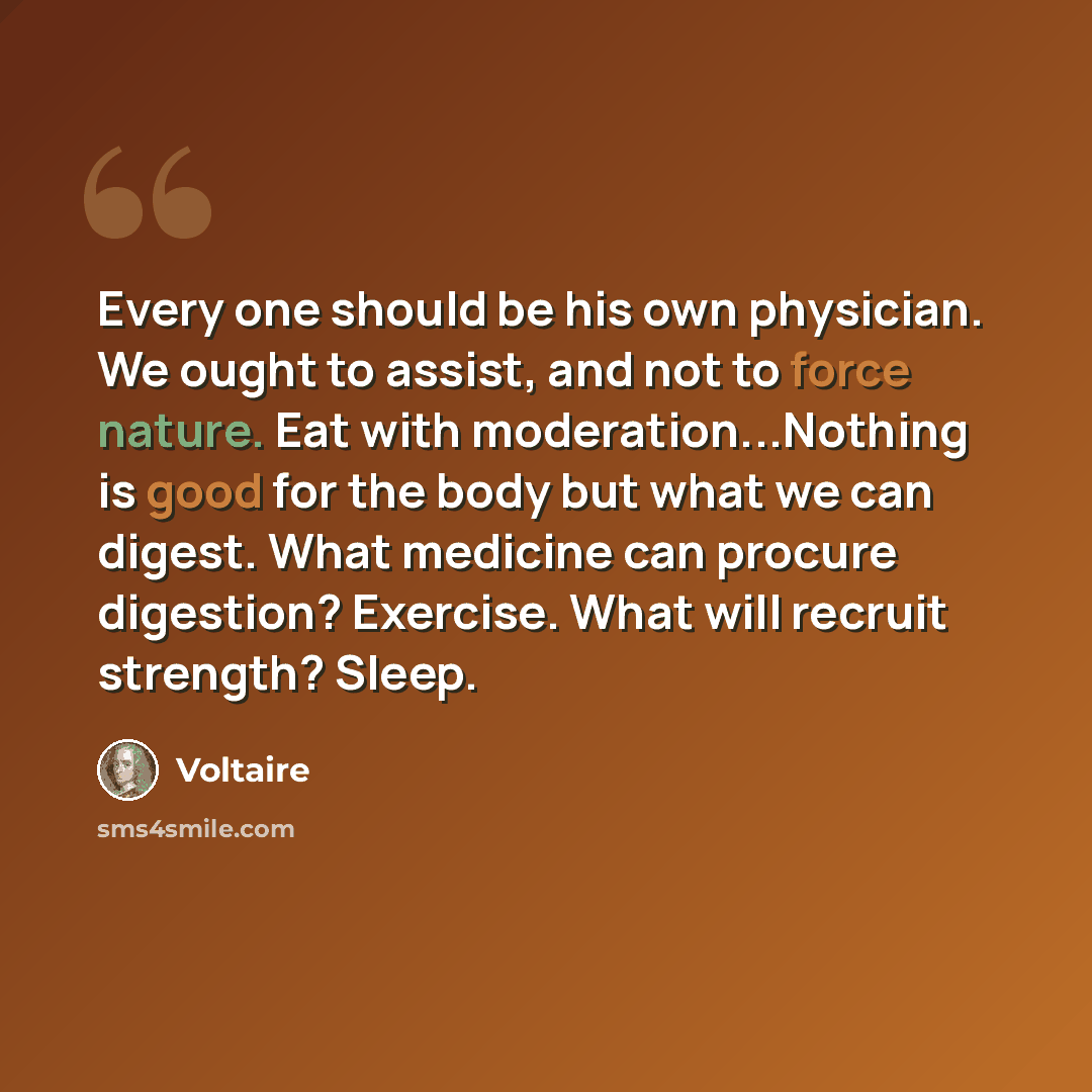 “Every one should be his own physician. We ought to assist, and not to force nature. Eat with moderation...Nothing is good for the body but what we can digest. What medicine can procure digestion? Exercise. What will recruit strength? Sleep.” quote by Voltaire
