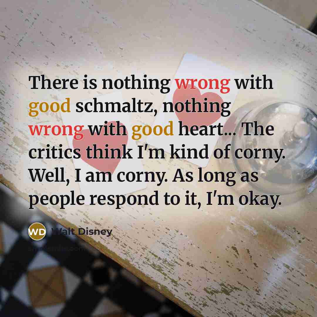 “There is nothing wrong with good schmaltz, nothing wrong with good heart... The critics think I'm kind of corny. Well, I am corny. As long as people respond to it, I'm okay.” quote by Walt Disney
