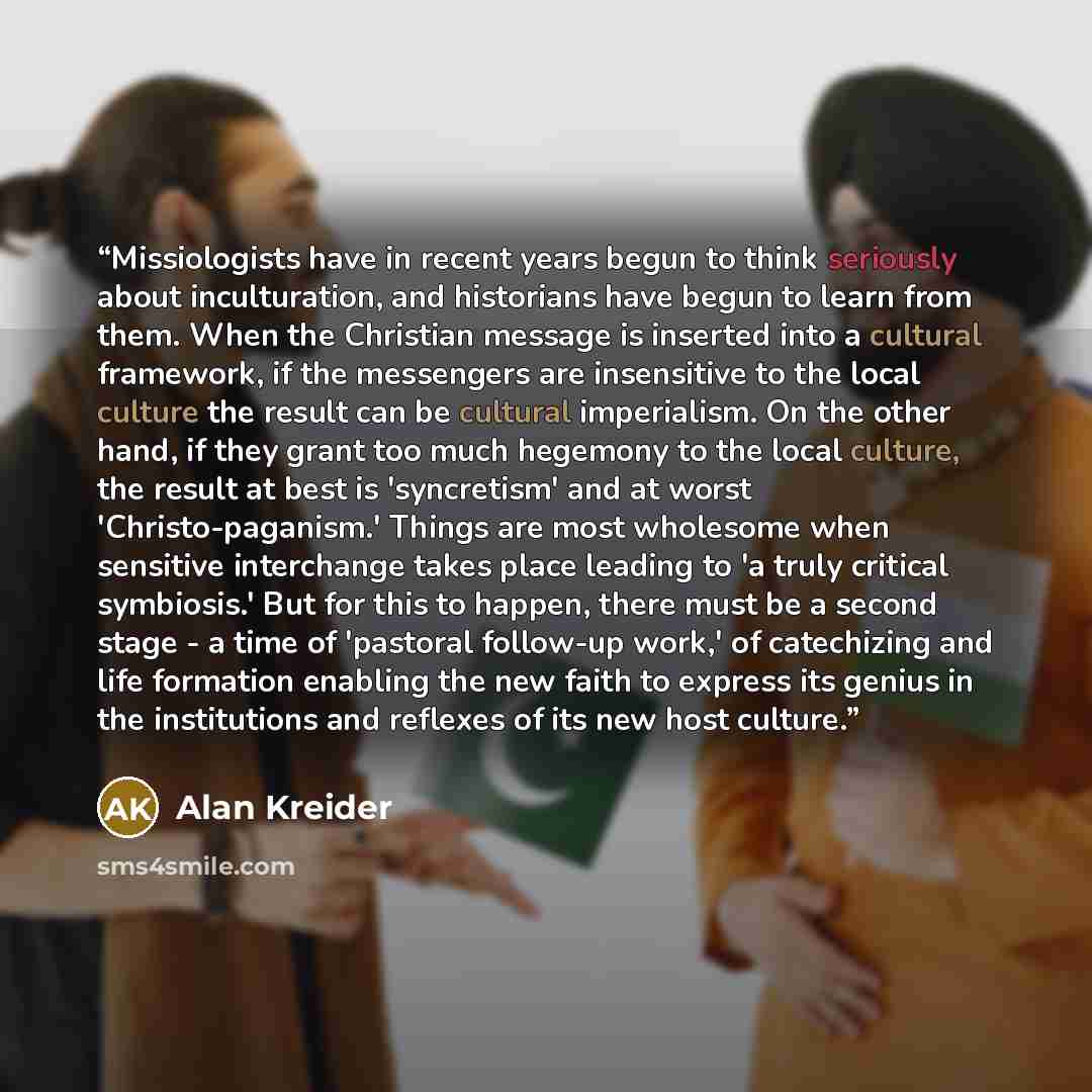 “Missiologists have in recent years begun to think seriously about inculturation, and historians have begun to learn from them. When the Christian message is inserted into a cultural framework, if the messengers are insensitive to the local culture the result can be cultural imperialism. On the…” quote by Alan Kreider
