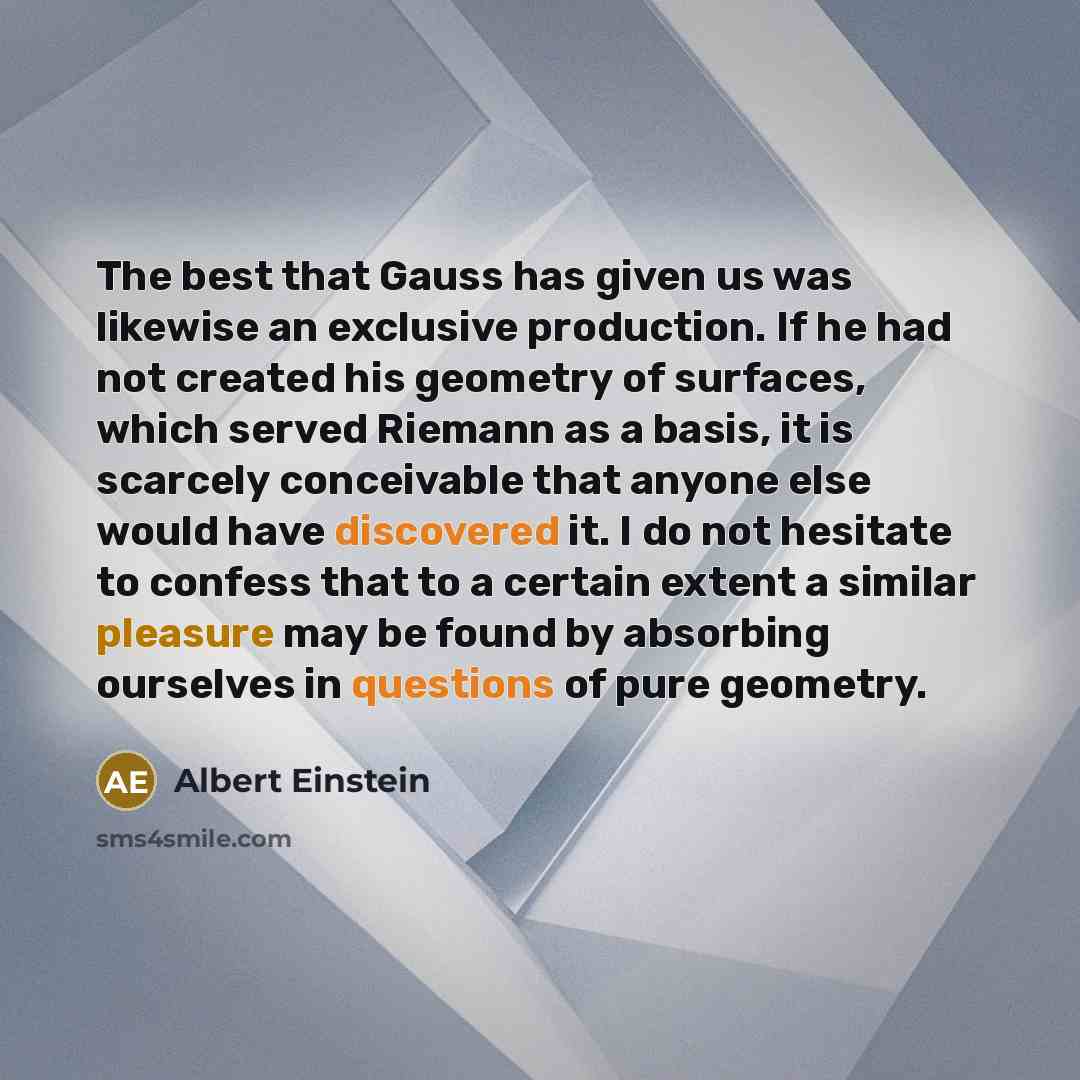 “The best that Gauss has given us was likewise an exclusive production. If he had not created his geometry of surfaces, which served Riemann as a basis, it is scarcely conceivable that anyone else would have discovered it. I do not hesitate to confess that to a certain extent a similar pleasure may…” quote by Albert Einstein
