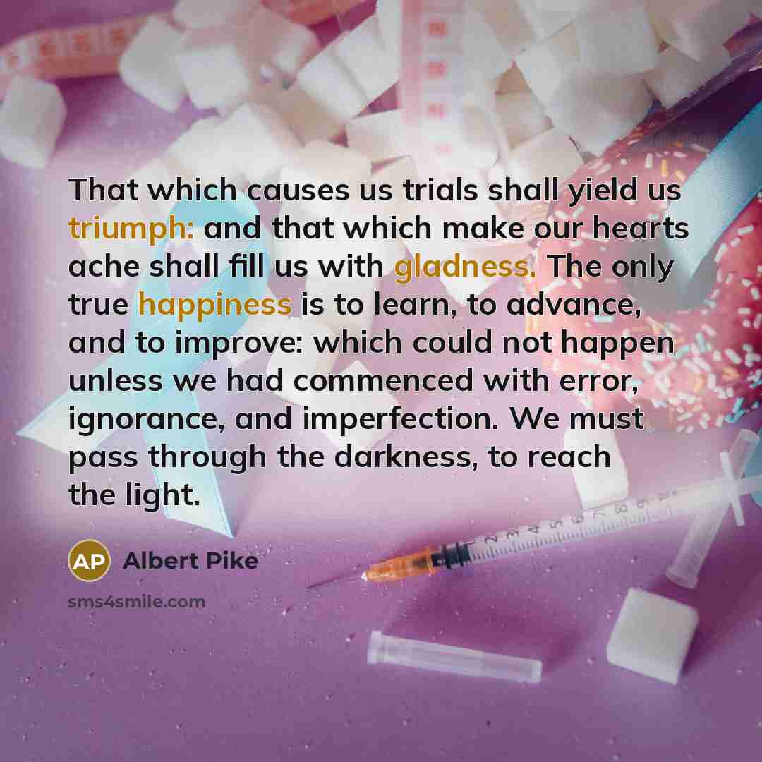 “That which causes us trials shall yield us triumph: and that which make our hearts ache shall fill us with gladness. The only true happiness is to learn, to advance, and to improve: which could not happen unless we had commenced with error, ignorance, and imperfection. We must pass through the…” quote by Albert Pike