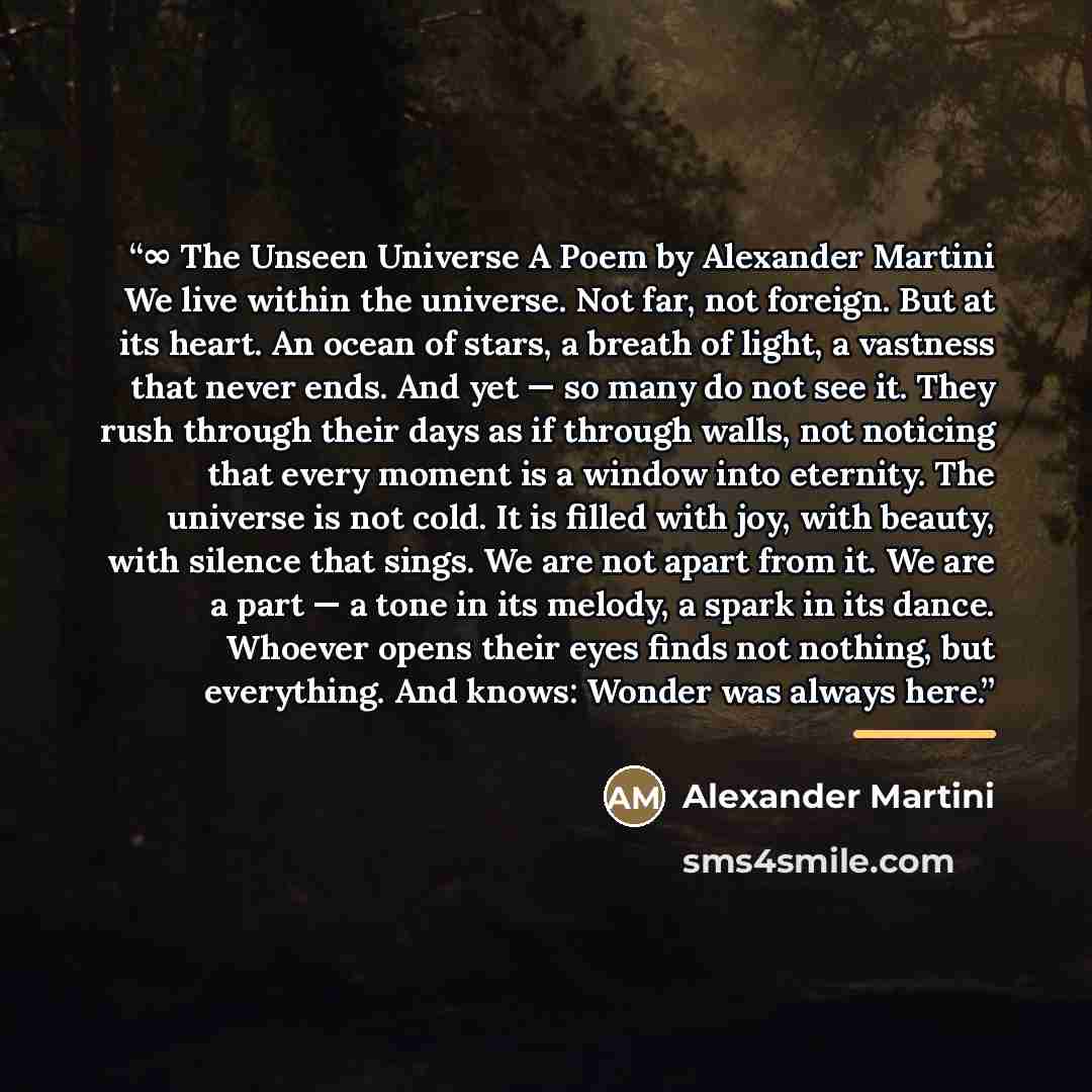 “∞ The Unseen Universe A Poem by Alexander Martini We live within the universe. Not far, not foreign. But at its heart. An ocean of stars, a breath of light, a vastness that never ends. And yet — so many do not see it. They rush through their days as if through walls, not noticing that every moment…” quote by Alexander Martini