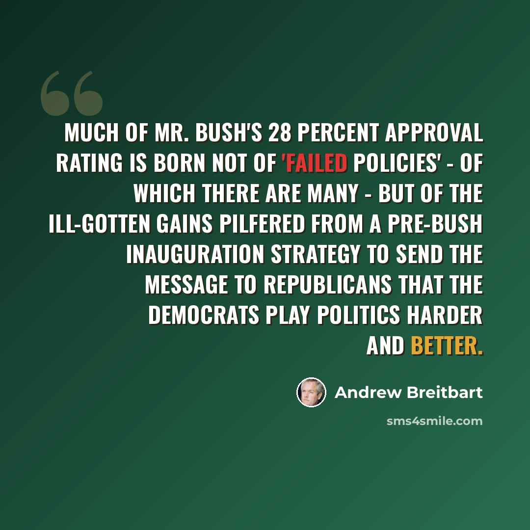 “Much of Mr. Bush's 28 percent approval rating is born not of 'failed policies' - of which there are many - but of the ill-gotten gains pilfered from a pre-Bush inauguration strategy to send the message to Republicans that the Democrats play politics harder and better.” quote by Andrew Breitbart