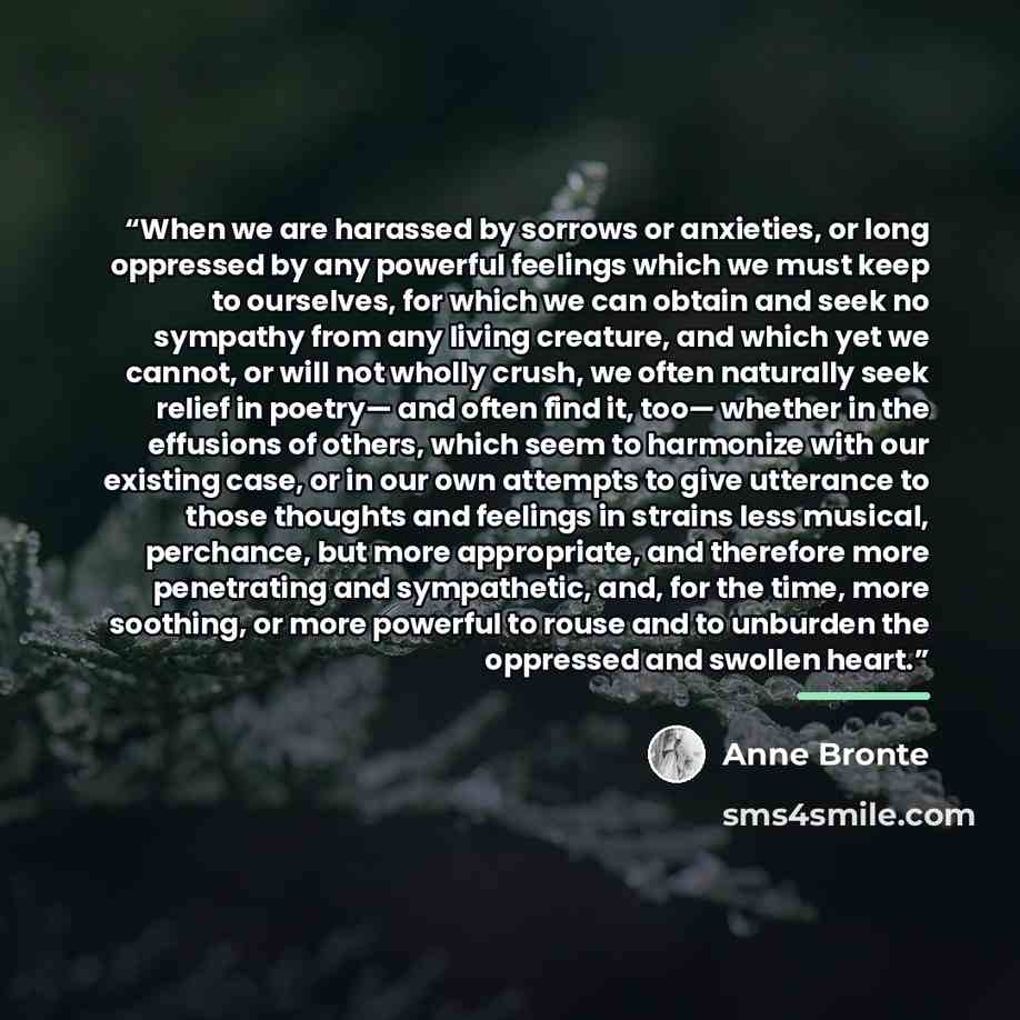 “When we are harassed by sorrows or anxieties, or long oppressed by any powerful feelings which we must keep to ourselves, for which we can obtain and seek no sympathy from any living creature, and which yet we cannot, or will not wholly crush, we often naturally seek relief in poetry— and often…” quote by Anne Brontë
