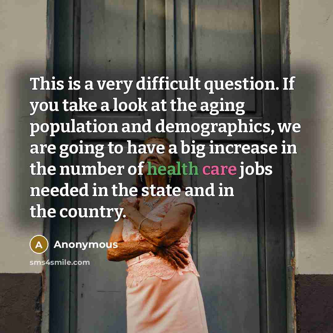 “This is a very difficult question. If you take a look at the aging population and demographics, we are going to have a big increase in the number of health care jobs needed in the state and in the country.” quote by Anonymous