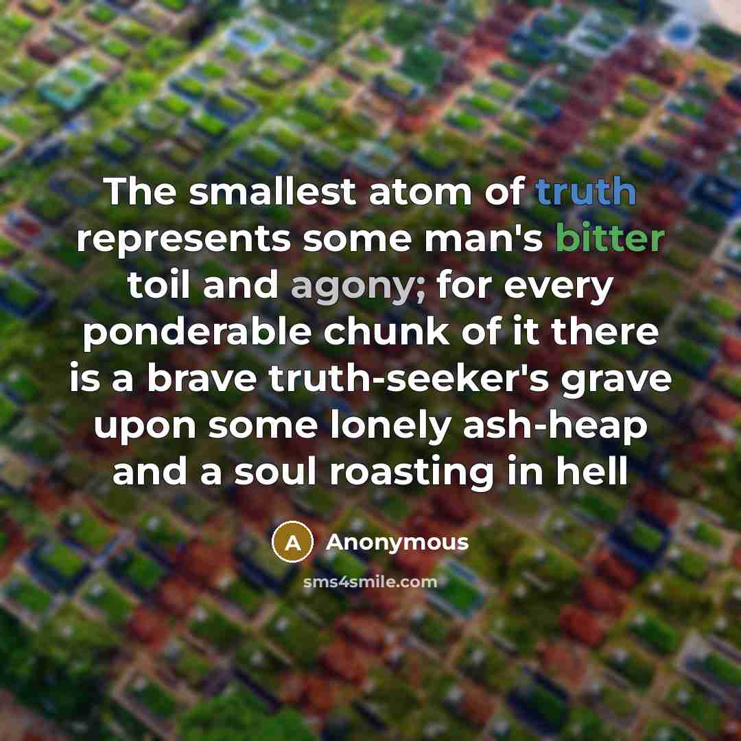 “The smallest atom of truth represents some man's bitter toil and agony; for every ponderable chunk of it there is a brave truth-seeker's grave upon some lonely ash-heap and a soul roasting in hell” quote by Anonymous
