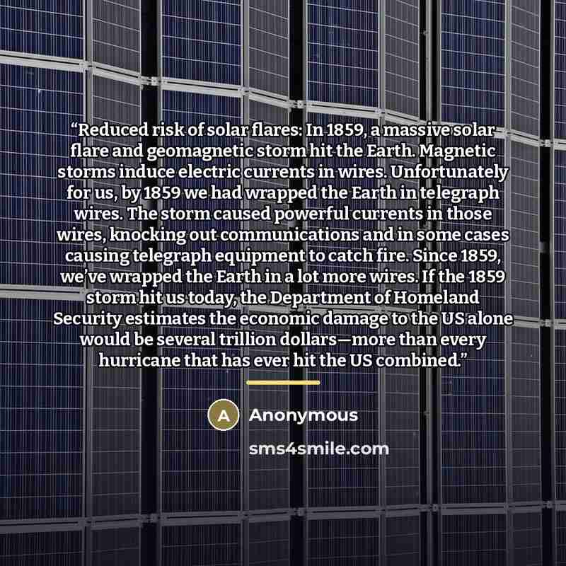 “Reduced risk of solar flares: In 1859, a massive solar flare and geomagnetic storm hit the Earth. Magnetic storms induce electric currents in wires. Unfortunately for us, by 1859 we had wrapped the Earth in telegraph wires. The storm caused powerful currents in those wires, knocking out…” quote by Anonymous