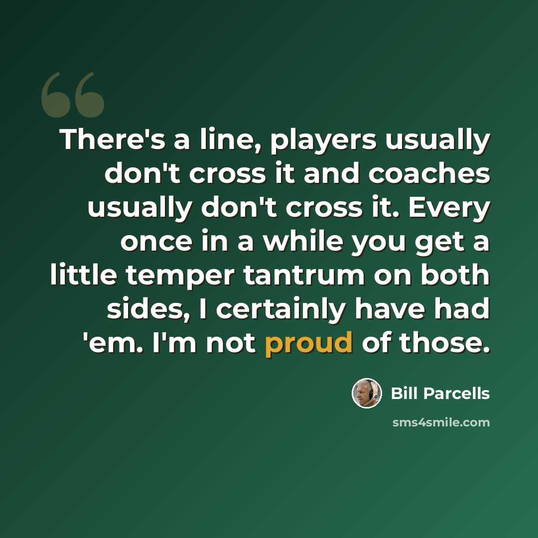 “There's a line, players usually don't cross it and coaches usually don't cross it. Every once in a while you get a little temper tantrum on both sides, I certainly have had 'em. I'm not proud of those.” quote by Bill Parcells