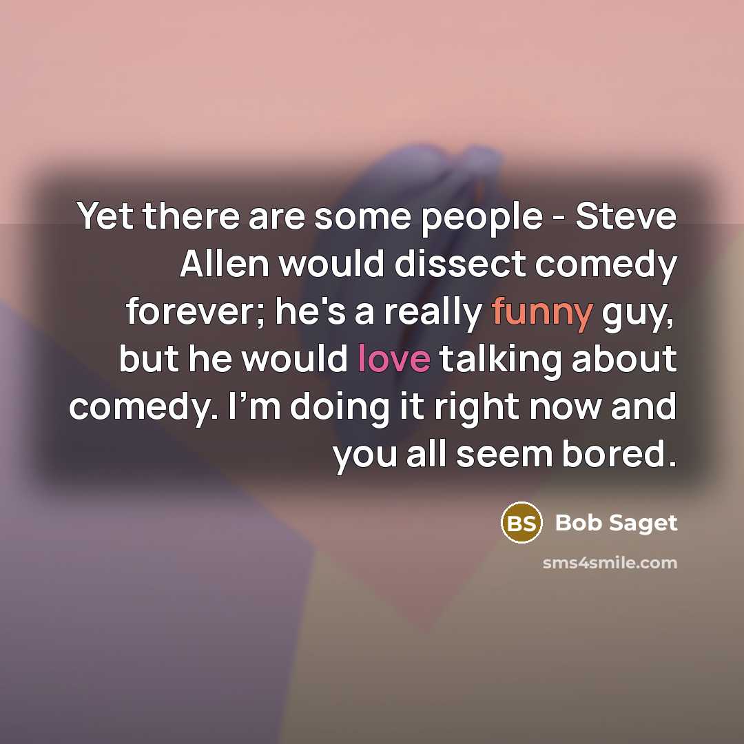 “Yet there are some people - Steve Allen would dissect comedy forever; he's a really funny guy, but he would love talking about comedy. I'm doing it right now and you all seem bored.” quote by Bob Saget