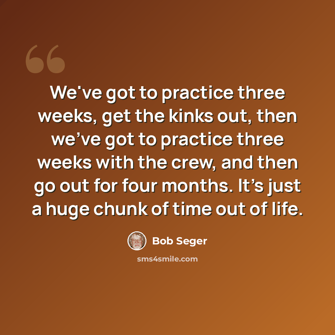 “We've got to practice three weeks, get the kinks out, then we've got to practice three weeks with the crew, and then go out for four months. It's just a huge chunk of time out of life.” quote by Bob Seger
