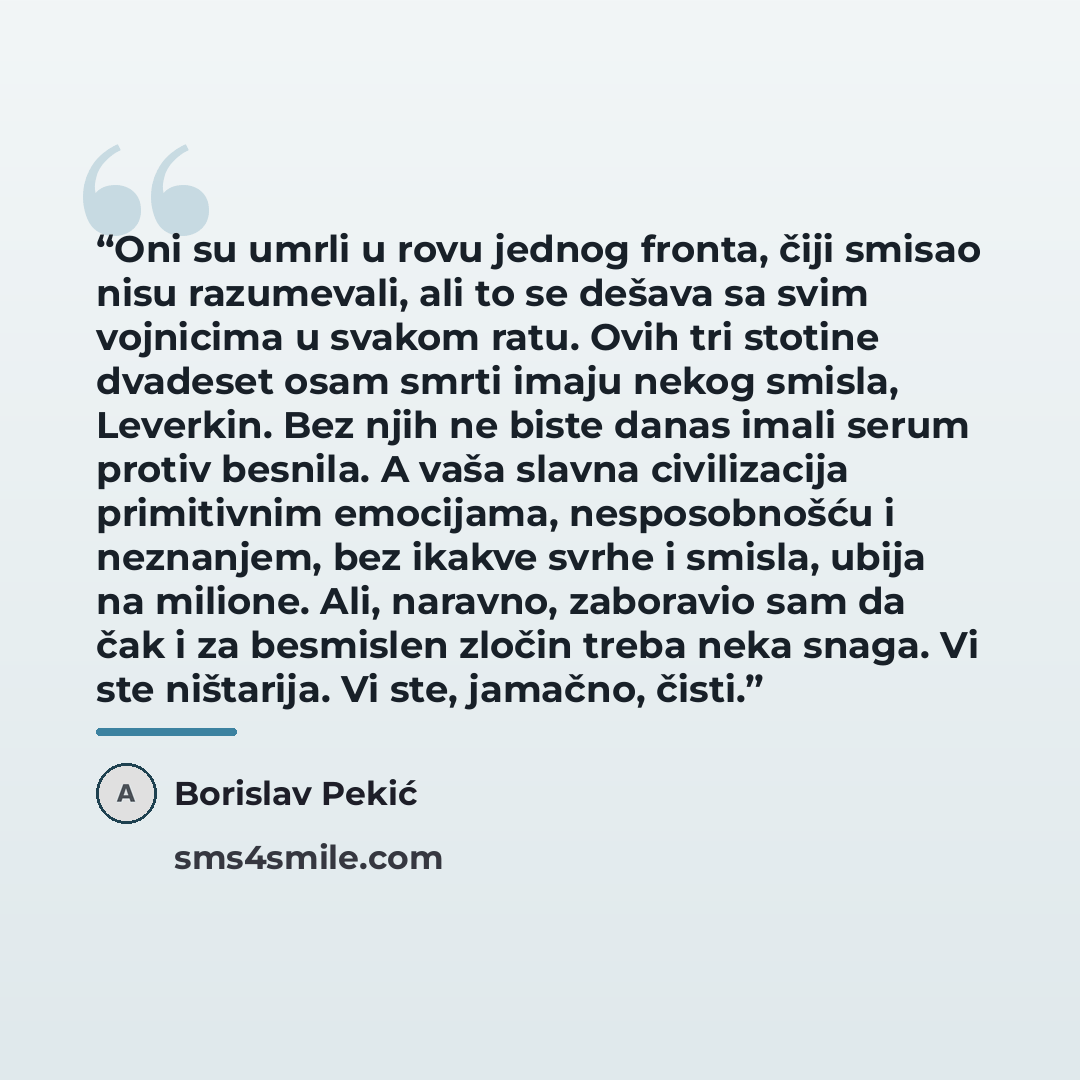 “Oni su umrli u rovu jednog fronta, čiji smisao nisu razumevali, ali to se dešava sa svim vojnicima u svakom ratu. Ovih tri stotine dvadeset osam smrti imaju nekog smisla, Leverkin. Bez njih ne biste danas imali serum protiv besnila. A vaša slavna civilizacija primitivnim emocijama, nesposobnošću i…” quote by Borislav Pekić