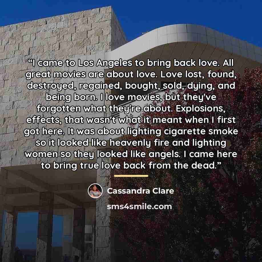 “I came to Los Angeles to bring back love. All great movies are about love. Love lost, found, destroyed, regained, bought, sold, dying, and being born. I love movies, but they've forgotten what they're about. Explosions, effects, that wasn't what it meant when I first got here. It was about…” quote by Cassandra Clare
