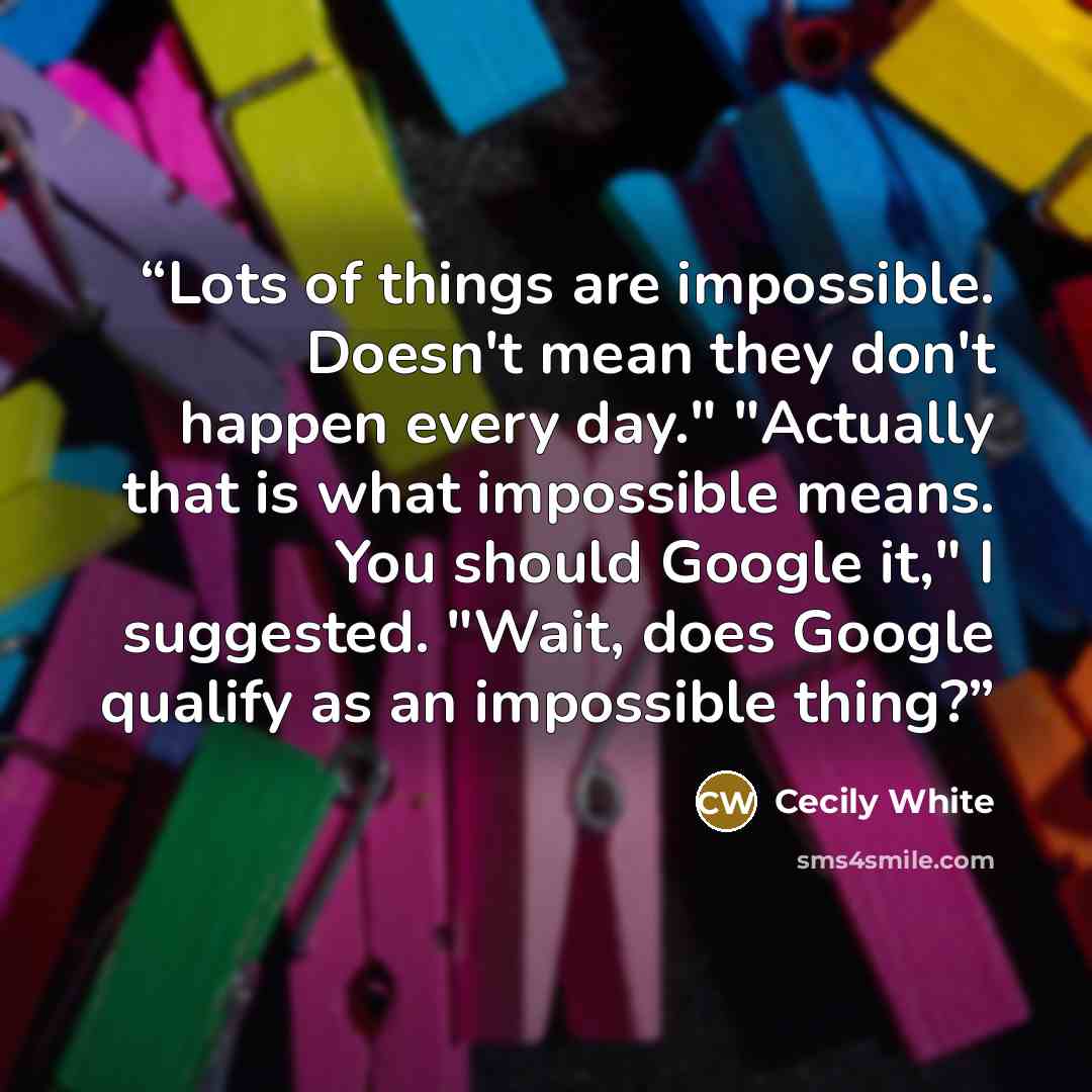 “Lots of things are impossible. Doesn't mean they don't happen every day." "Actually that is what impossible means. You should Google it," I suggested. "Wait, does Google qualify as an impossible thing?” quote by Cecily White