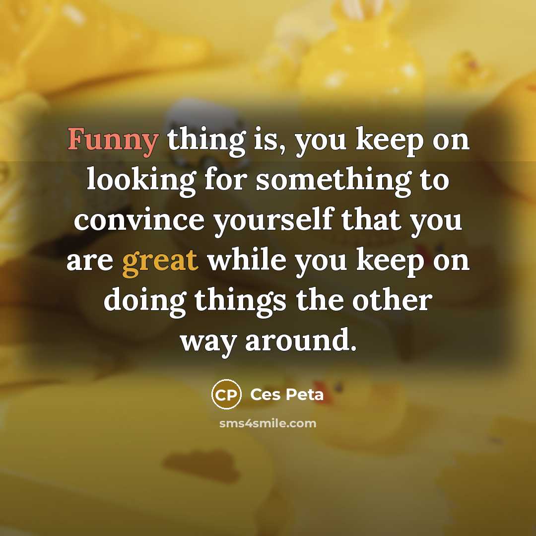 “Funny thing is, you keep on looking for something to convince yourself that you are great while you keep on doing things the other way around.” quote by Ces Peta