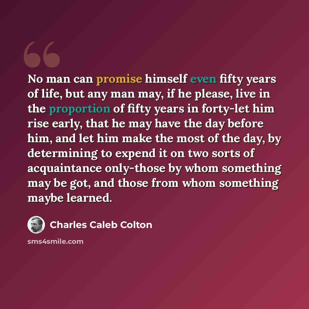 “No man can promise himself even fifty years of life, but any man may, if he please, live in the proportion of fifty years in forty-let him rise early, that he may have the day before him, and let him make the most of the day, by determining to expend it on two sorts of acquaintance only-those by…” quote by Charles Caleb Colton