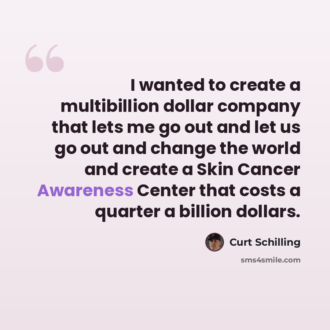 “I wanted to create a multibillion dollar company that lets me go out and let us go out and change the world and create a Skin Cancer Awareness Center that costs a quarter a billion dollars.” quote by Curt Schilling