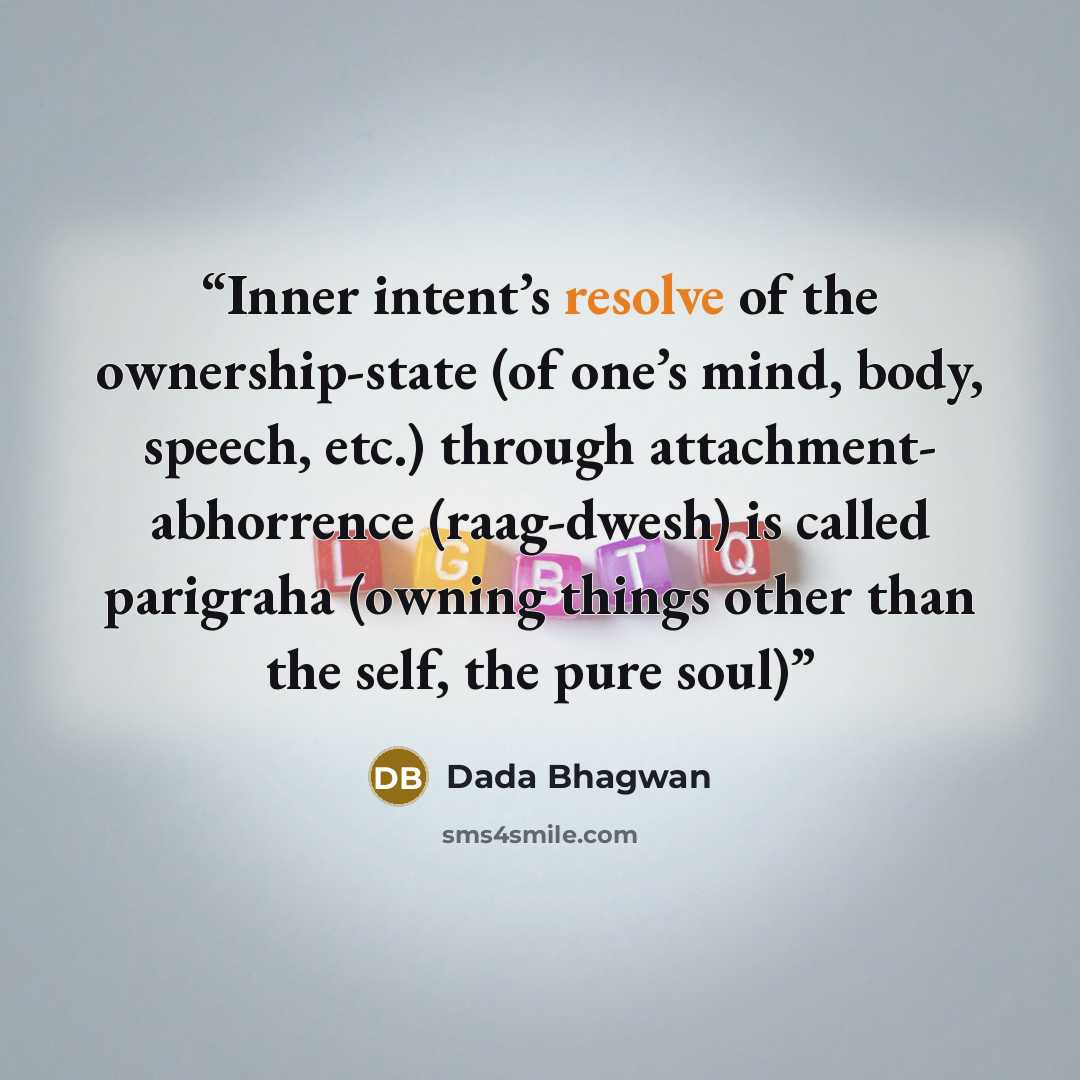 “Inner intent’s resolve of the ownership-state (of one’s mind, body, speech, etc.) through attachment- abhorrence (raag-dwesh) is called parigraha (owning things other than the self, the pure soul)” quote by Dada Bhagwan