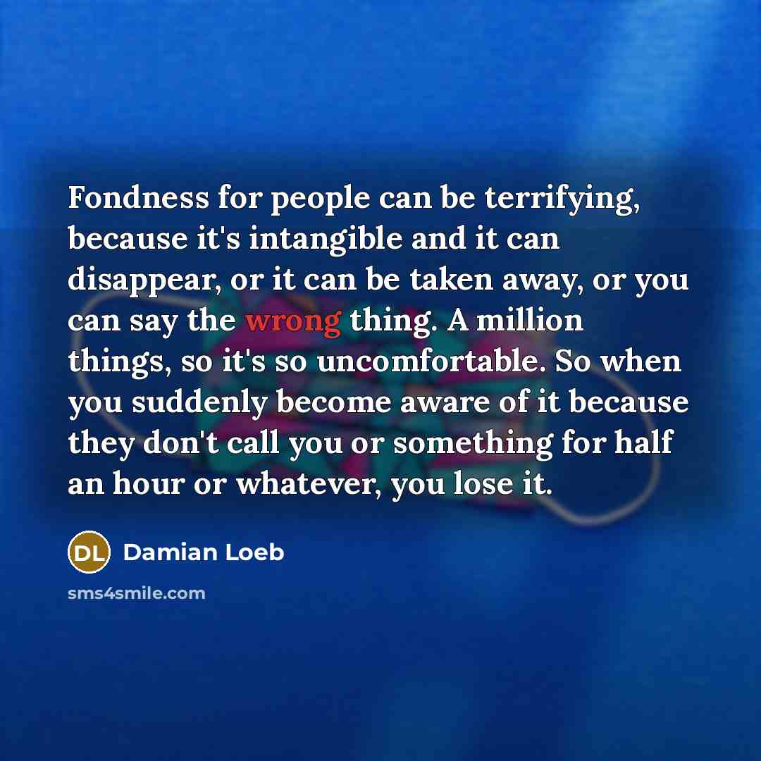 “Fondness for people can be terrifying, because it's intangible and it can disappear, or it can be taken away, or you can say the wrong thing. A million things, so it's so uncomfortable. So when you suddenly become aware of it because they don't call you or something for half an hour or whatever…” quote by Damian Loeb