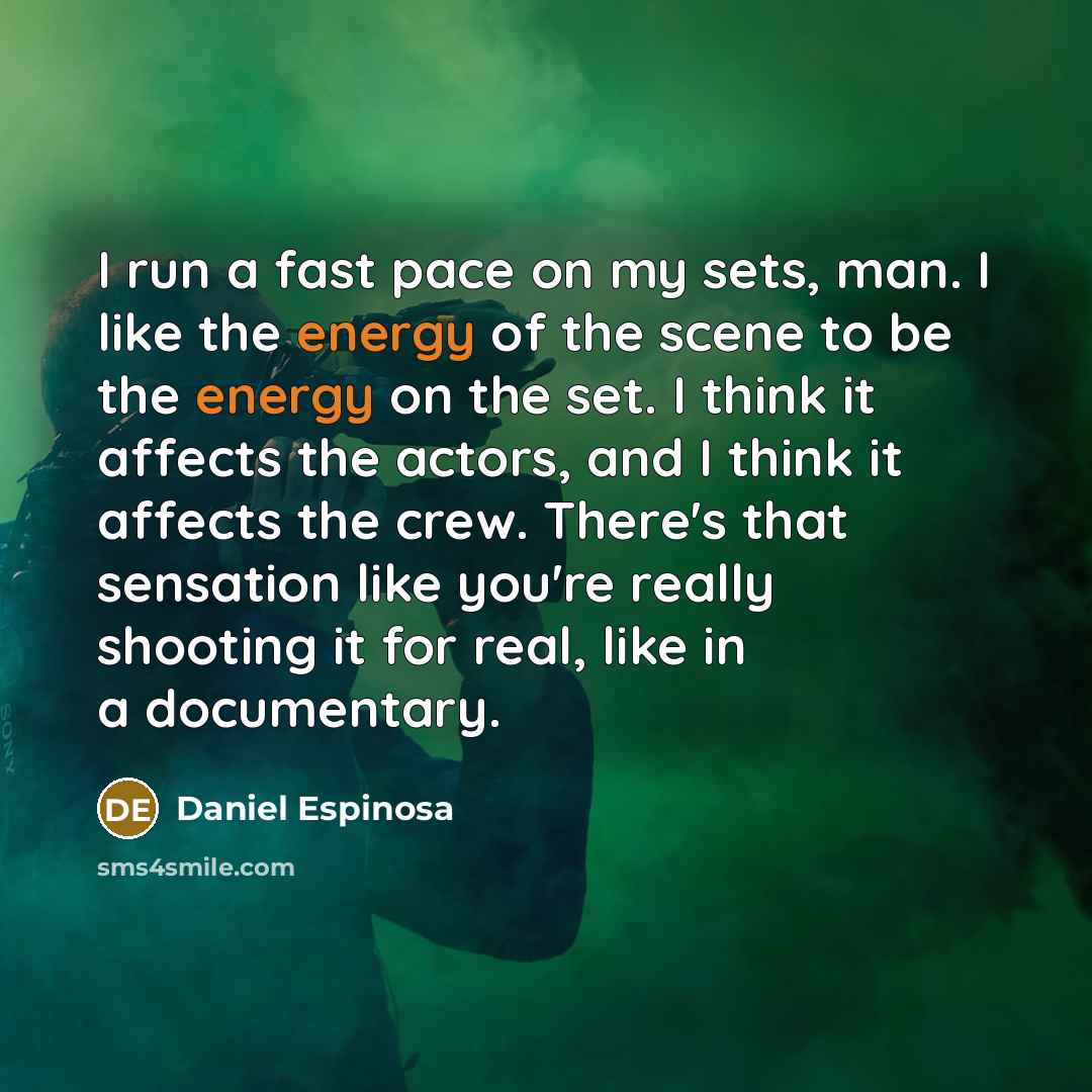 “I run a fast pace on my sets, man. I like the energy of the scene to be the energy on the set. I think it affects the actors, and I think it affects the crew. There's that sensation like you're really shooting it for real, like in a documentary.” quote by Daniel Espinosa