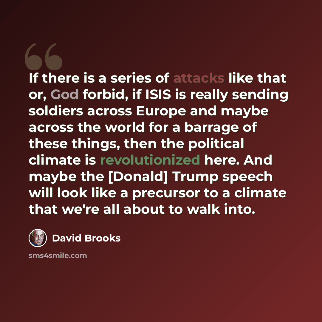 “If there is a series of attacks like that or, God forbid, if ISIS is really sending soldiers across Europe and maybe across the world for a barrage of these things, then the political climate is revolutionized here. And maybe the [Donald] Trump speech will look like a precursor to a climate that…” quote by David Brooks