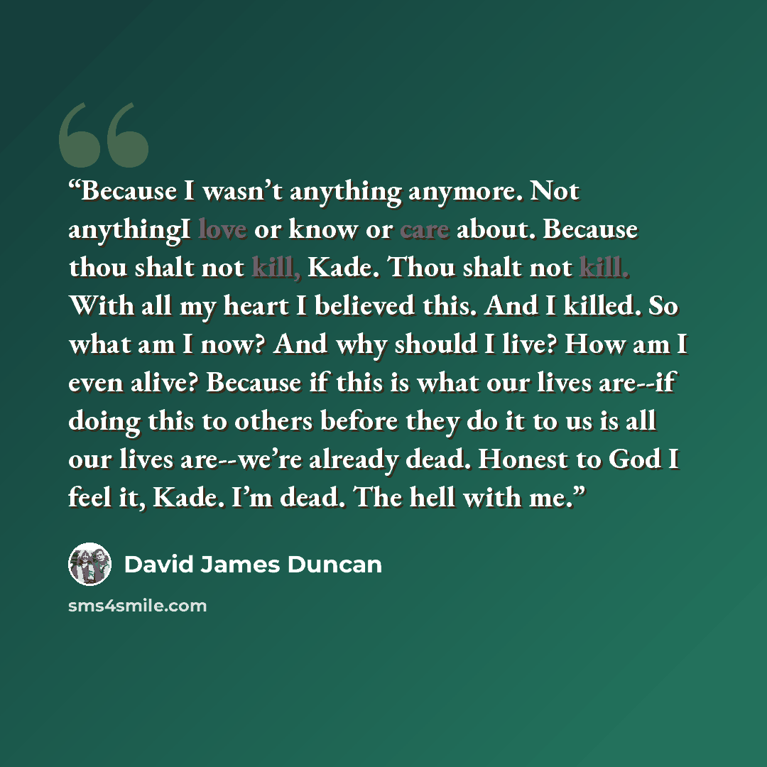 “Because I wasn’t anything anymore. Not anythingI love or know or care about. Because thou shalt not kill, Kade. Thou shalt not kill. With all my heart I believed this. And I killed. So what am I now? And why should I live? How am I even alive? Because if this is what our lives are--if doing this…” quote by David James Duncan