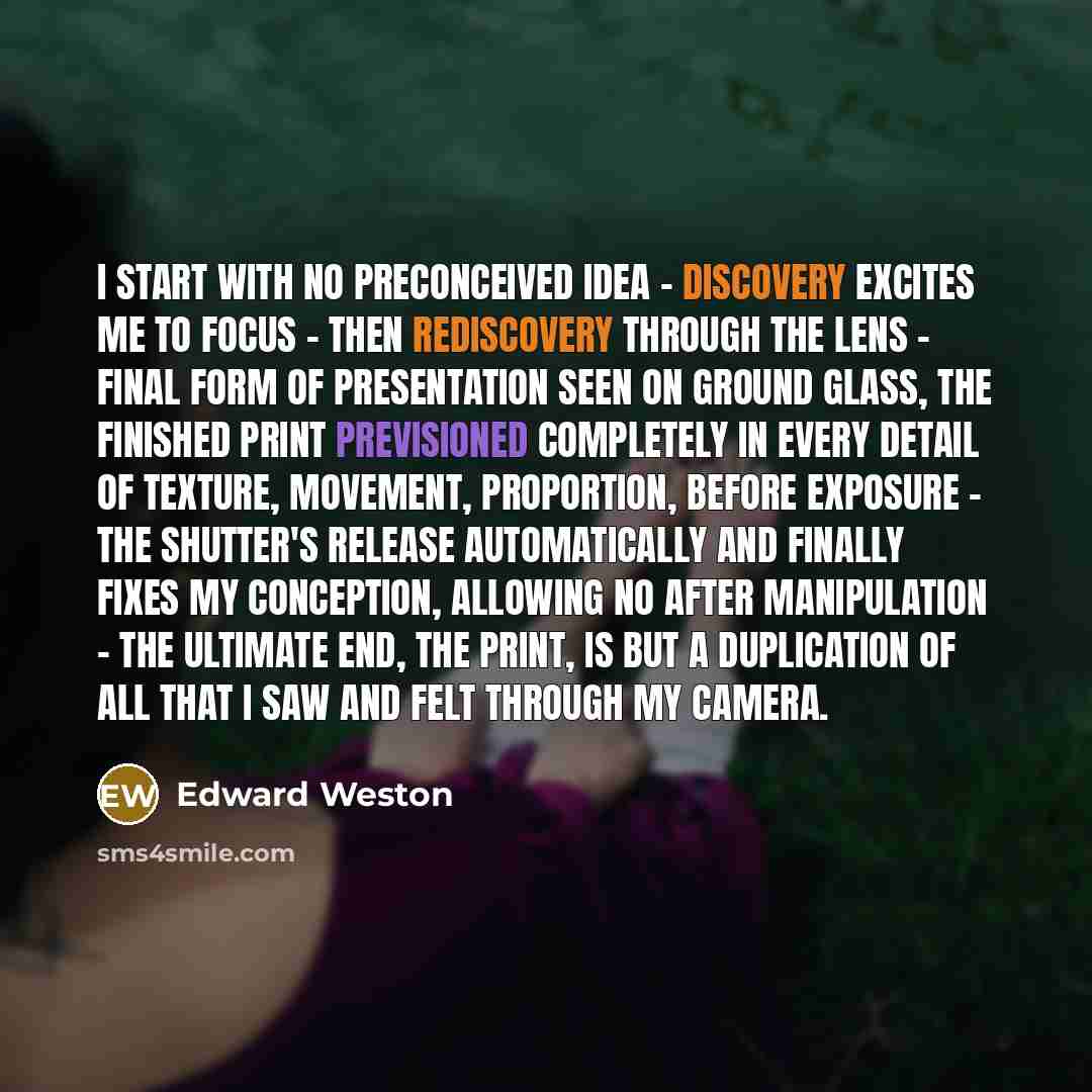 “I start with no preconceived idea - discovery excites me to focus - then rediscovery through the lens - final form of presentation seen on ground glass, the finished print previsioned completely in every detail of texture, movement, proportion, before exposure - the shutter's release automatically…” quote by Edward Weston