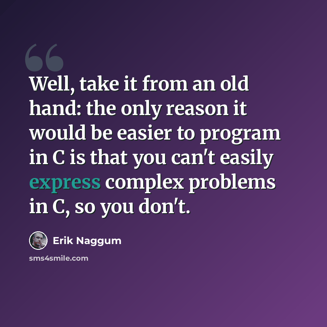 “Well, take it from an old hand: the only reason it would be easier to program in C is that you can't easily express complex problems in C, so you don't.” quote by Erik Naggum