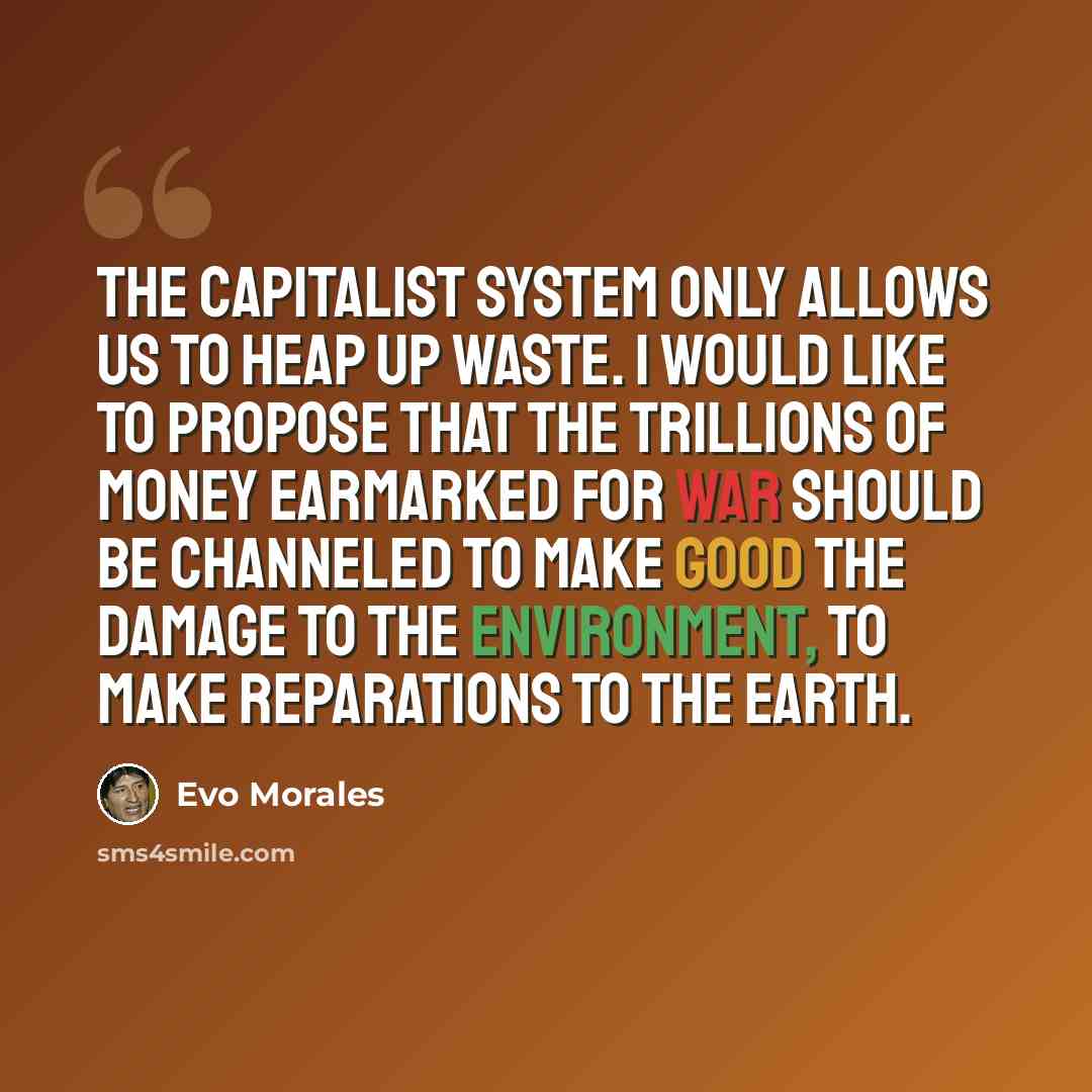 “The capitalist system only allows us to heap up waste. I would like to propose that the trillions of money earmarked for war should be channeled to make good the damage to the environment, to make reparations to the earth.” quote by Evo Morales