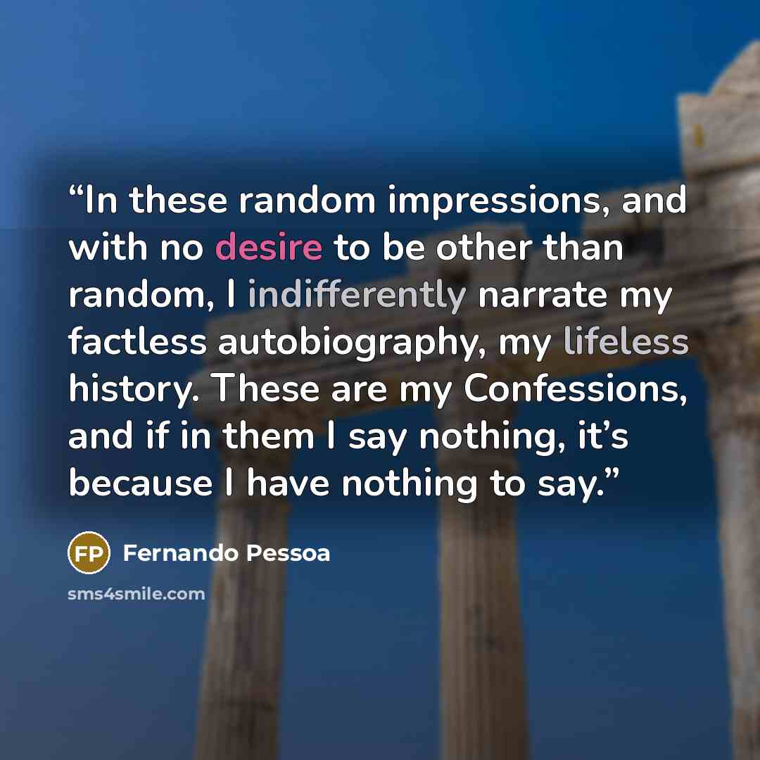 “In these random impressions, and with no desire to be other than random, I indifferently narrate my factless autobiography, my lifeless history. These are my Confessions, and if in them I say nothing, it’s because I have nothing to say.” quote by Fernando Pessoa