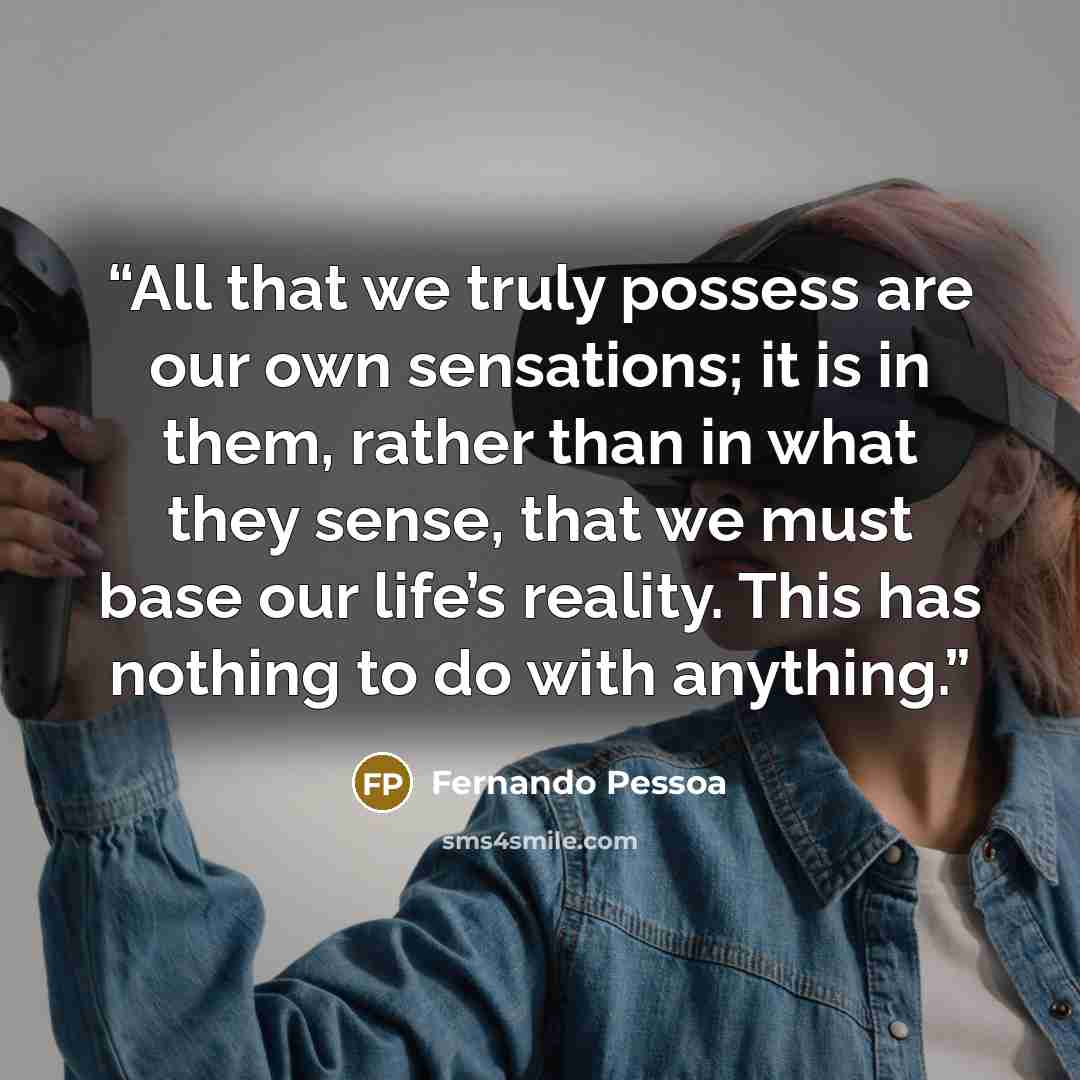 “All that we truly possess are our own sensations; it is in them, rather than in what they sense, that we must base our life’s reality. This has nothing to do with anything.” quote by Fernando Pessoa
