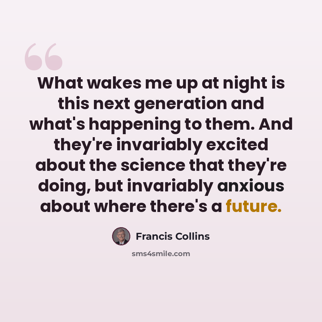 “What wakes me up at night is this next generation and what's happening to them. And they're invariably excited about the science that they're doing, but invariably anxious about where there's a future.” quote by Francis Collins