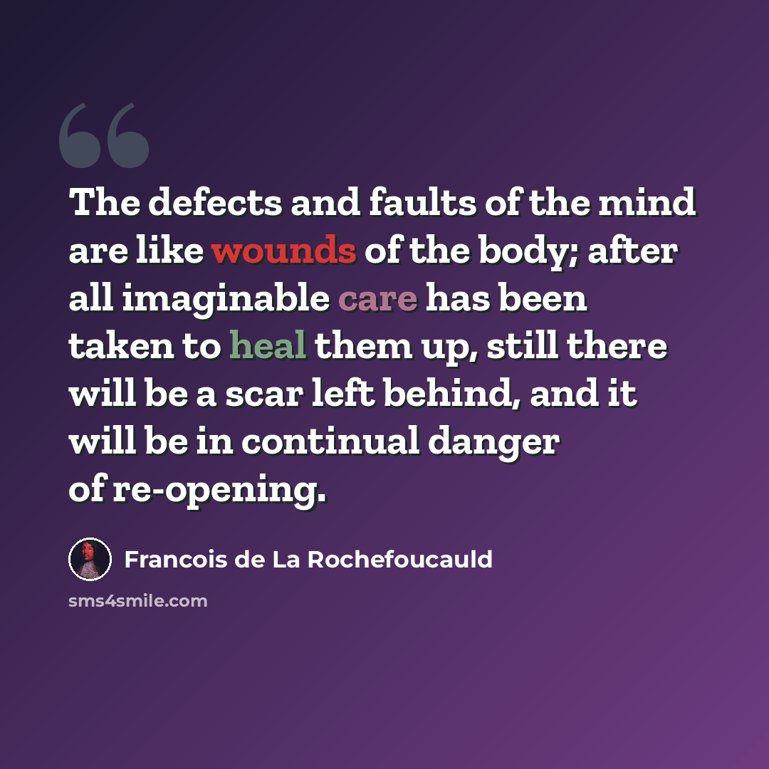 “The defects and faults of the mind are like wounds of the body; after all imaginable care has been taken to heal them up, still there will be a scar left behind, and it will be in continual danger of re-opening.” quote by Francois De La Rochefoucauld