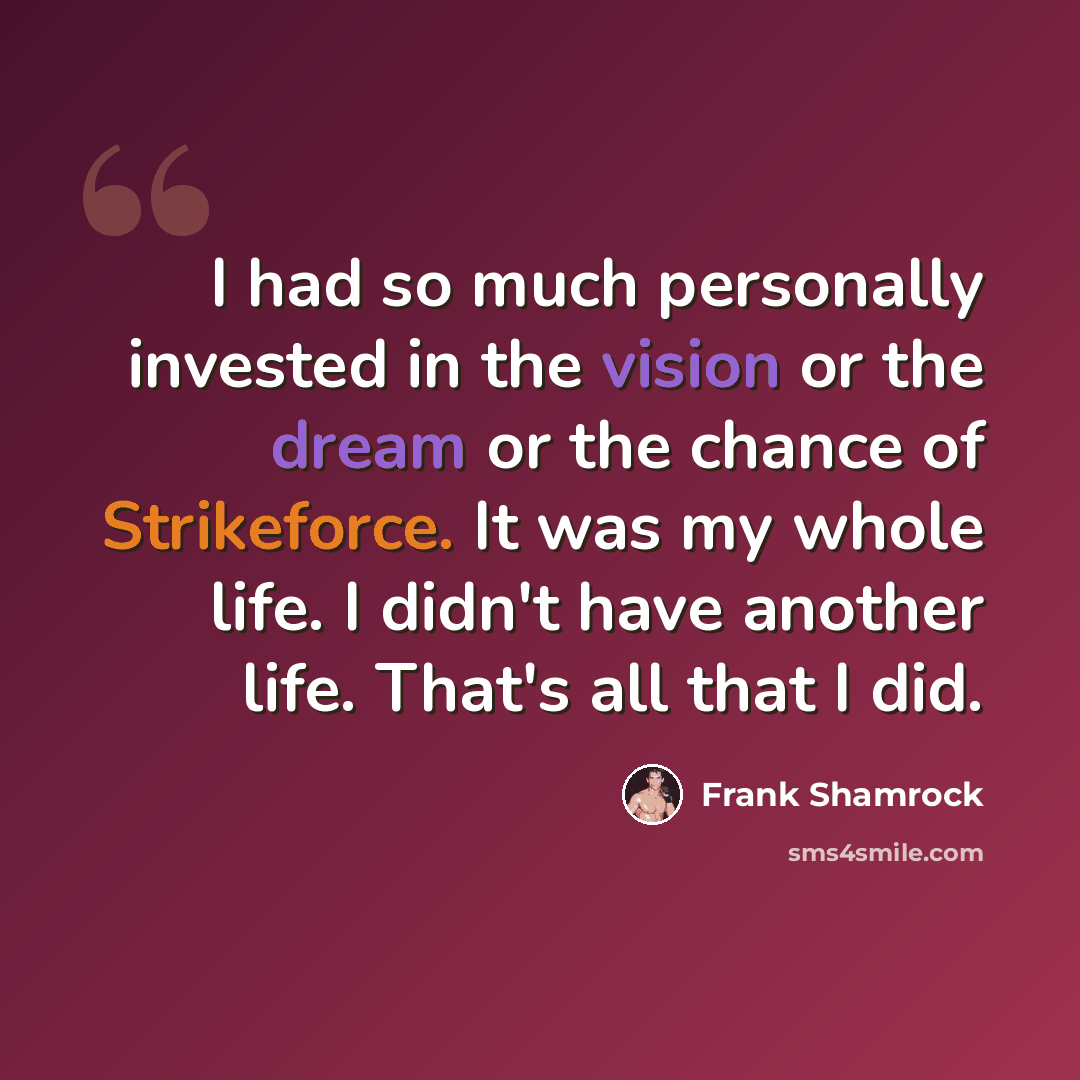 “I had so much personally invested in the vision or the dream or the chance of Strikeforce. It was my whole life. I didn't have another life. That's all that I did.” quote by Frank Shamrock