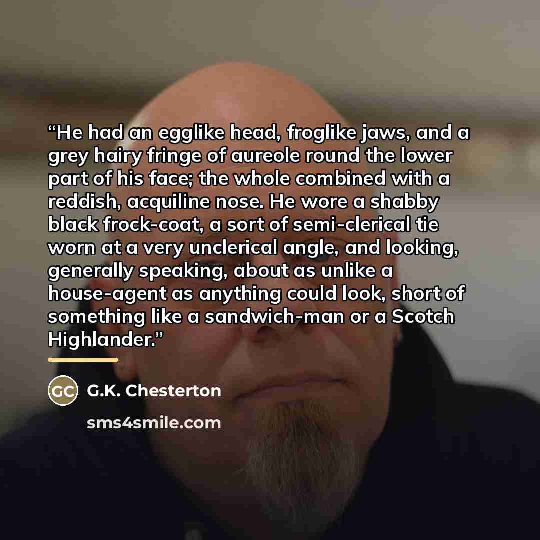 “He had an egglike head, froglike jaws, and a grey hairy fringe of aureole round the lower part of his face; the whole combined with a reddish, acquiline nose. He wore a shabby black frock-coat, a sort of semi-clerical tie worn at a very unclerical angle, and looking, generally speaking, about as…” quote by G.K. Chesterton
