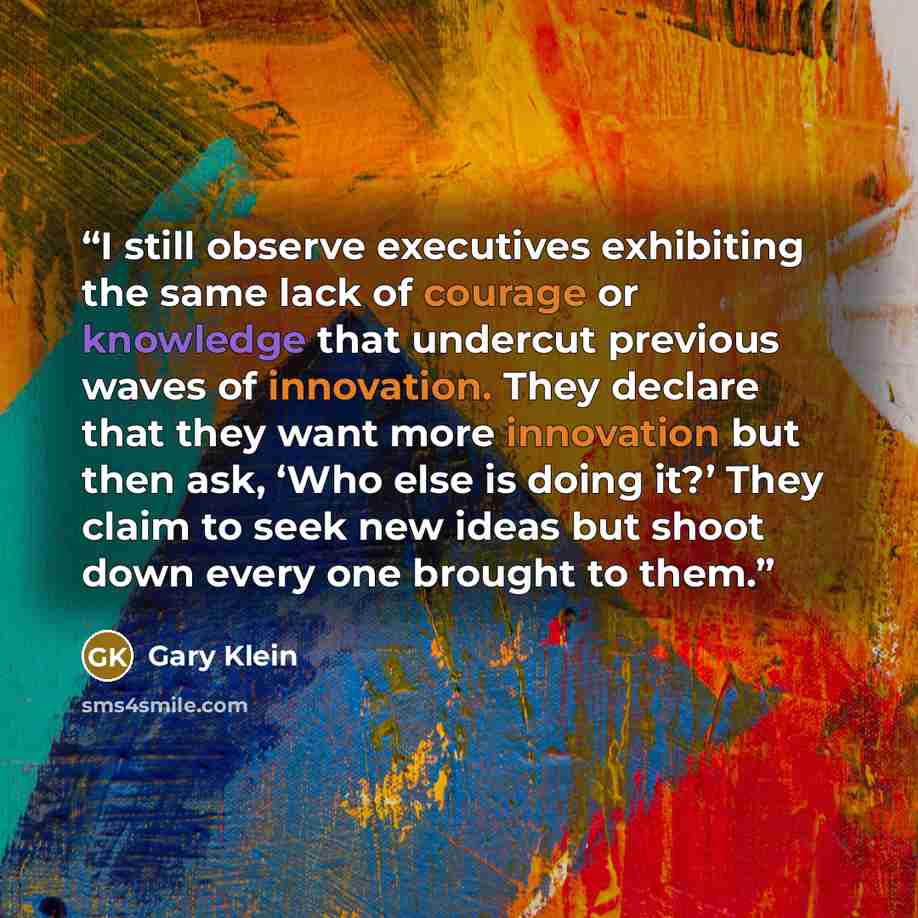 “I still observe executives exhibiting the same lack of courage or knowledge that undercut previous waves of innovation. They declare that they want more innovation but then ask, ‘Who else is doing it?’ They claim to seek new ideas but shoot down every one brought to them.” quote by Gary Klein