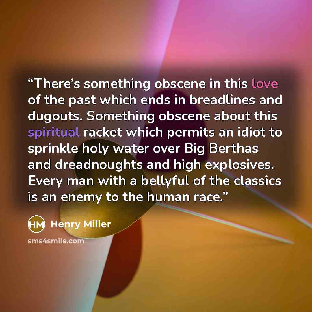 “There’s something obscene in this love of the past which ends in breadlines and dugouts. Something obscene about this spiritual racket which permits an idiot to sprinkle holy water over Big Berthas and dreadnoughts and high explosives. Every man with a bellyful of the classics is an enemy to the…” quote by Henry Miller