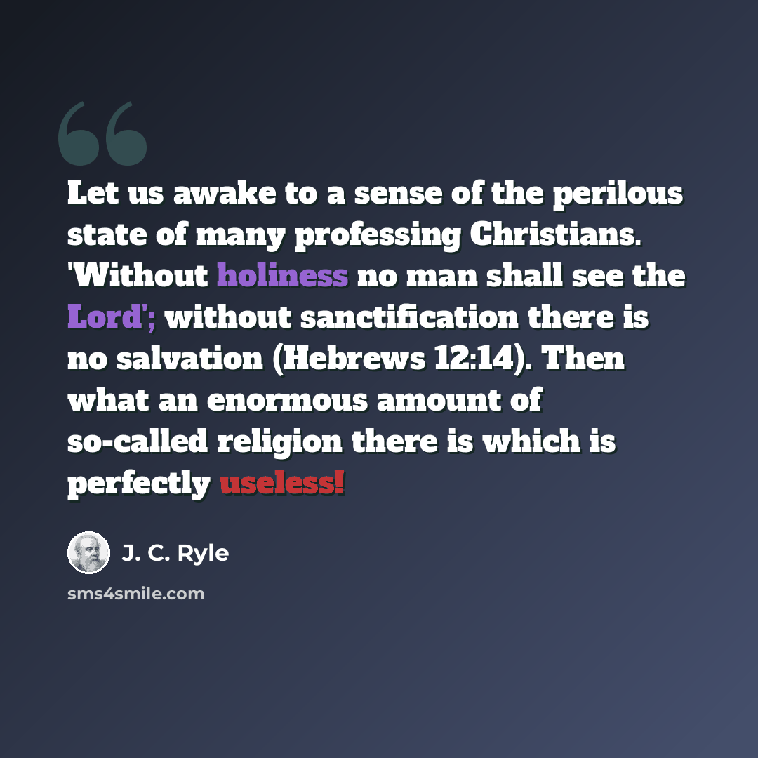 “Let us awake to a sense of the perilous state of many professing Christians. 'Without holiness no man shall see the Lord'; without sanctification there is no salvation (Hebrews 12:14). Then what an enormous amount of so-called religion there is which is perfectly useless!” quote by J. C. Ryle