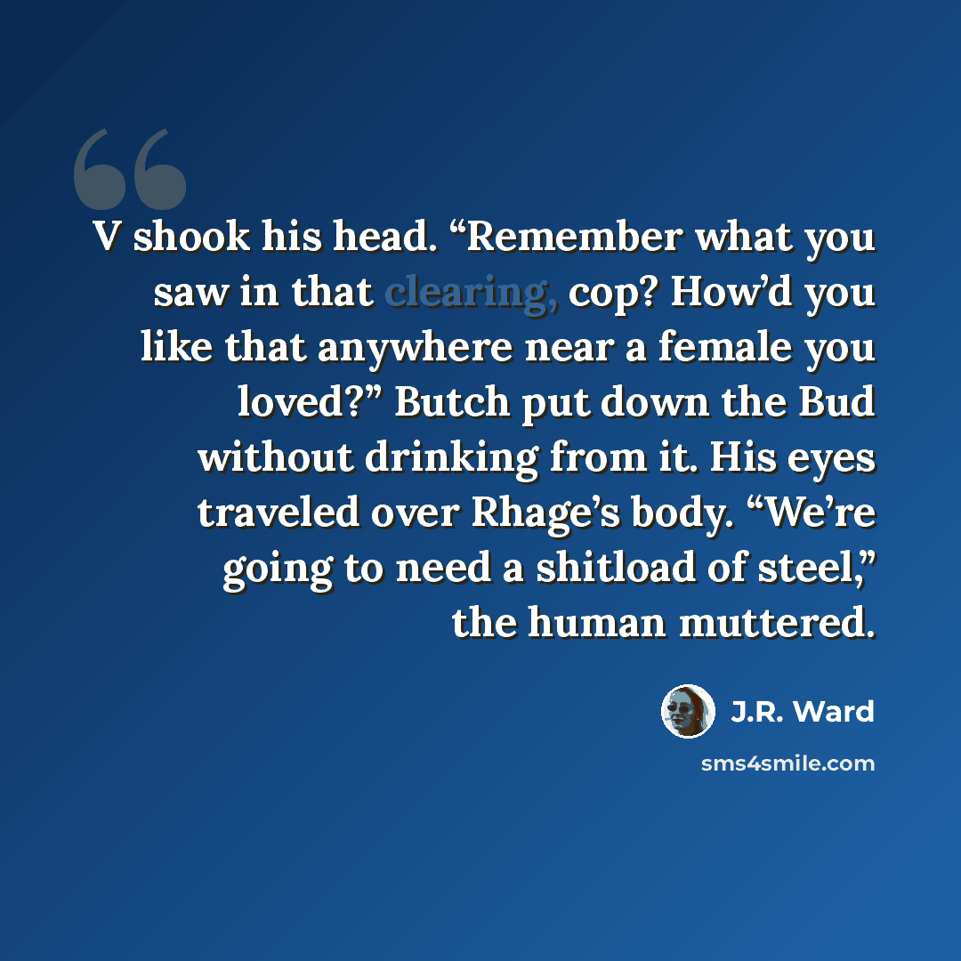“V shook his head. “Remember what you saw in that clearing, cop? How’d you like that anywhere near a female you loved?” Butch put down the Bud without drinking from it. His eyes traveled over Rhage’s body. “We’re going to need a shitload of steel,” the human muttered.” quote by J.R. Ward