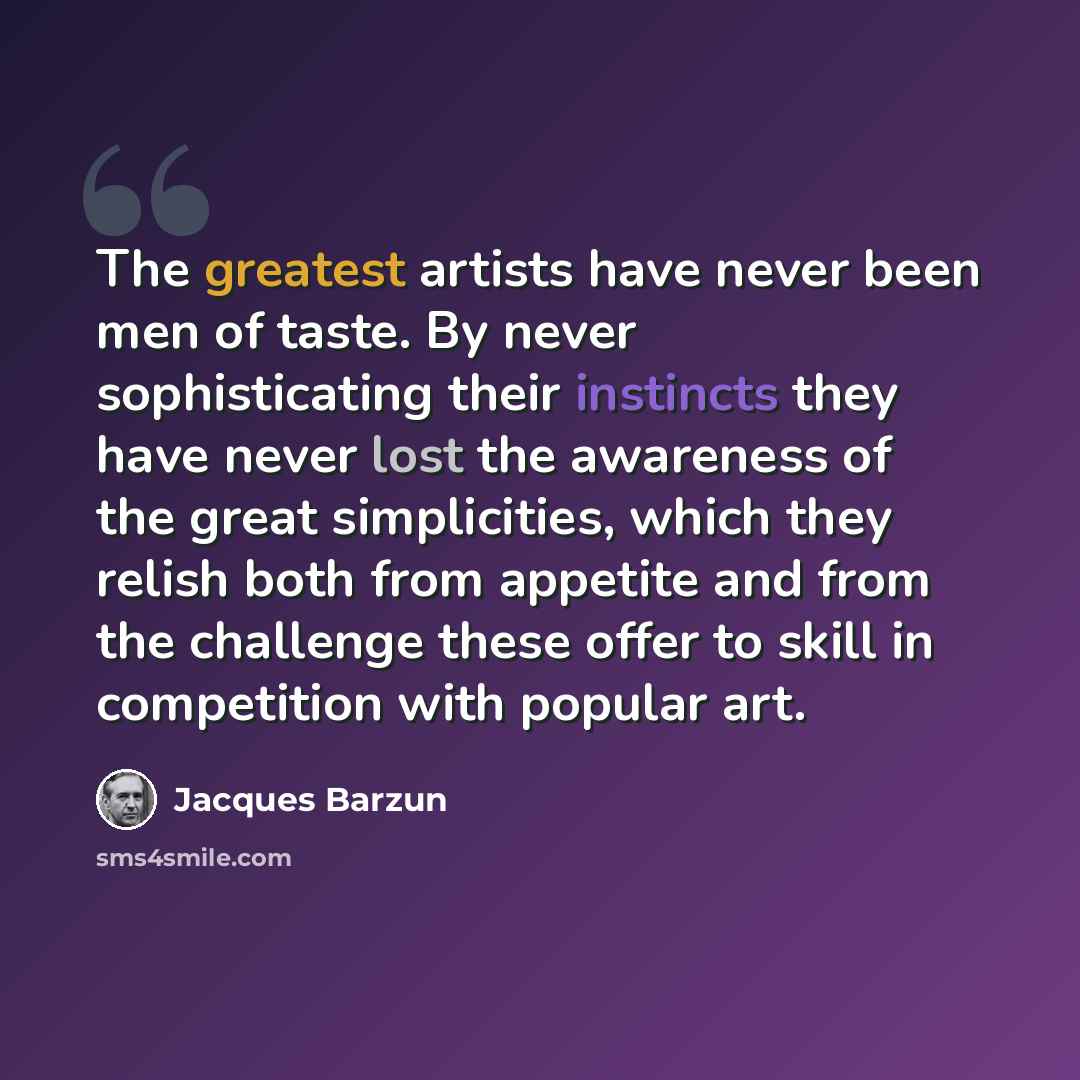 “The greatest artists have never been men of taste. By never sophisticating their instincts they have never lost the awareness of the great simplicities, which they relish both from appetite and from the challenge these offer to skill in competition with popular art.” quote by Jacques Barzun