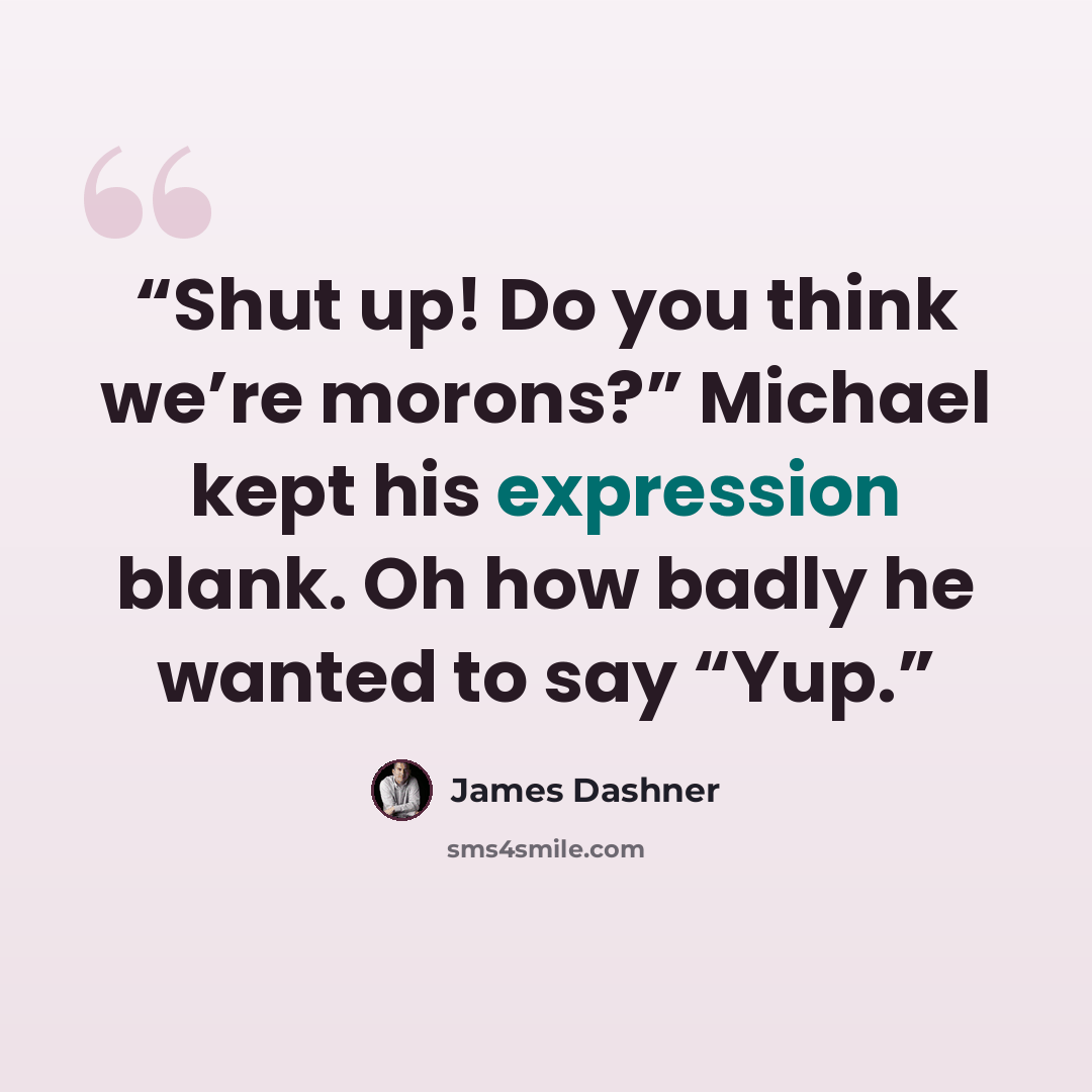 “Shut up! Do you think we’re morons?” Michael kept his expression blank. Oh how badly he wanted to say “Yup.” quote by James Dashner